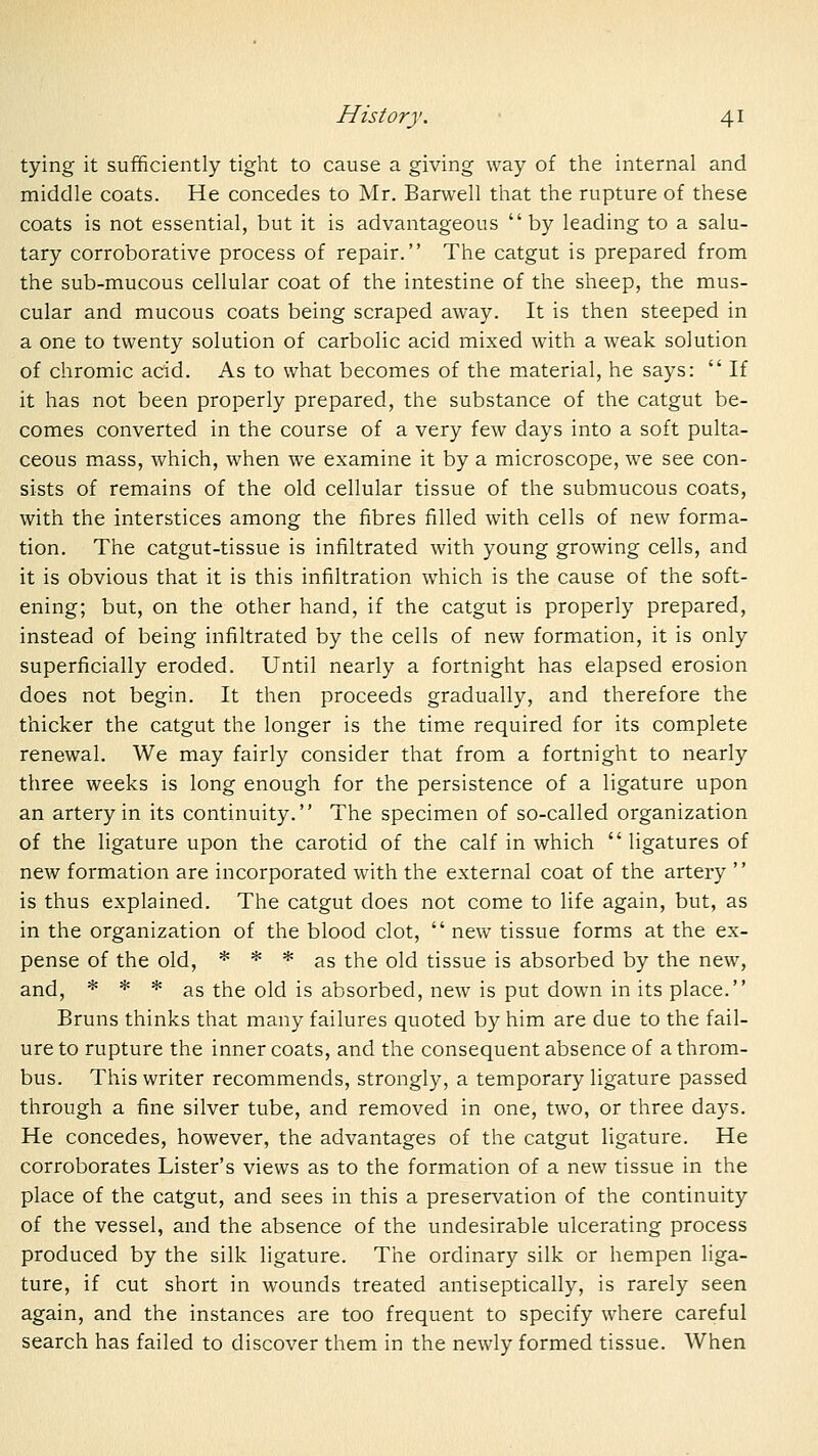 tying it sufficiently tight to cause a giving way of the internal and middle coats. He concedes to Mr. Barwell that the rupture of these coats is not essential, but it is advantageous  by leading to a salu- tary corroborative process of repair. The catgut is prepared from the sub-mucous cellular coat of the intestine of the sheep, the mus- cular and mucous coats being scraped away. It is then steeped in a one to twenty solution of carbolic acid mixed with a weak solution of chromic acid. As to what becomes of the material, he says:  If it has not been properly prepared, the substance of the catgut be- comes converted in the course of a very few days into a soft pulta- ceous mass, which, when we examine it by a microscope, we see con- sists of remains of the old cellular tissue of the submucous coats, with the interstices among the fibres filled with cells of new forma- tion. The catgut-tissue is infiltrated with young growing cells, and it is obvious that it is this infiltration which is the cause of the soft- ening; but, on the other hand, if the catgut is properly prepared, instead of being infiltrated by the cells of new formation, it is only superficially eroded. Until nearly a fortnight has elapsed erosion does not begin. It then proceeds gradually, and therefore the thicker the catgut the longer is the time required for its complete renewal. We may fairly consider that from a fortnight to nearly three weeks is long enough for the persistence of a ligature upon an artery in its continuity. The specimen of so-called organization of the ligature upon the carotid of the calf in which  ligatures of new formation are incorporated with the external coat of the artery is thus explained. The catgut does not come to life again, but, as in the organization of the blood clot,  new tissue forms at the ex- pense of the old, * * * as the old tissue is absorbed by the new, and, * * * as the old is absorbed, new is put down in its place. Bruns thinks that many failures quoted by him are due to the fail- ure to rupture the inner coats, and the consequent absence of a throm- bus. This writer recommends, strongly, a temporary ligature passed through a fine silver tube, and removed in one, two, or three days. He concedes, however, the advantages of the catgut ligature. He corroborates Lister's views as to the formation of a new tissue in the place of the catgut, and sees in this a preservation of the continuity of the vessel, and the absence of the undesirable ulcerating process produced by the silk ligature. The ordinary silk or hempen liga- ture, if cut short in wounds treated antiseptically, is rarely seen again, and the instances are too frequent to specify where careful search has failed to discover them in the newly formed tissue. When