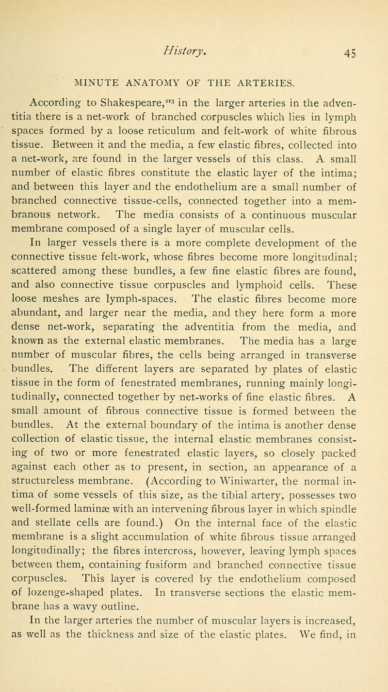 MINUTE ANATOMY OF THE ARTERIES. According to Shakespeare,^'3 jn the larger arteries in the adven- titia there is a net-work of branched corpuscles which lies in lymph spaces formed by a loose reticulum and felt-work of white fibrous tissue. Between it and the media, a few elastic fibres, collected into a net-work, are found in the larger vessels of this class. A small number of elastic fibres constitute the elastic layer of the intima; and between this layer and the endothelium are a small number of branched connective tissue-cells, connected together into a mem- branous network. The media consists of a continuous muscular membrane composed of a single layer of muscular cells. In larger vessels there is a more complete development of the connective tissue felt-work, whose fibres become more longitudinal; scattered among these bundles, a few fine elastic fibres are found, and also connective tissue corpuscles and lymphoid cells. These loose meshes are lymph-spaces. The elastic fibres become more abundant, and larger near the media, and they here form a more dense net-work, separating the adventitia from the media, and known as the external elastic membranes. The media has a large number of muscular fibres, the cells being arranged in transverse bundles. The different layers are separated by plates of elastic tissue in the form of fenestrated membranes, running mainly longi- tudinally, connected together by net-works of fine elastic fibres. A small amount of fibrous connective tissue is formed between the bundles. At the external boundary of the intima is another dense collection of elastic tissue, the internal elastic membranes consist- ing of two or more fenestrated elastic layers, so closely packed against each other as to present, in section, an appearance of a structureless membrane. (According to Winiwarter, the normal in- tima of some vessels of this size, as the tibial artery, possesses two well-formed laminse with an intervening fibrous layer in which spindle and stellate cells are found.) On the internal face of the elastic membrane is a slight accumulation of white fibrous tissue arranged longitudinally; the fibres intercross, however, leaving lymph spaces between them, containing fusiform and branched connective tissue corpuscles. This layer is covered by the endothelium composed of lozenge-shaped plates. In transverse sections the elastic mem- brane has a wavy outline. In the larger arteries the number of muscular layers is increased, as well as the thickness and size of the elastic plates. We find, in