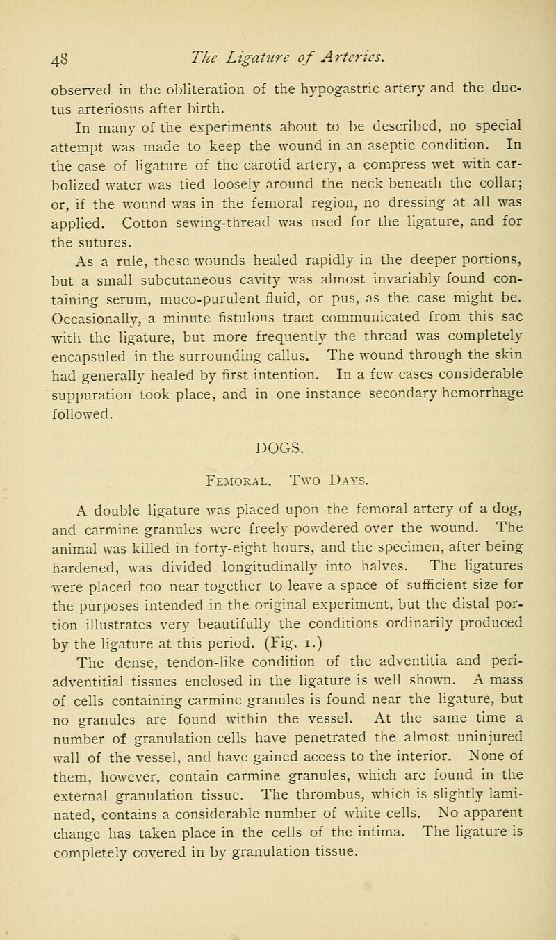 observed in the obliteration of the hypogastric artery and the duc- tus arteriosus after birth. In many of the experiments about to be described, no special attempt was made to keep the wound in an aseptic condition. In the case of Hgature of the carotid artery, a compress wet with car- bolized water was tied loosely around the neck beneath the collar; or, if the wound was in the femoral region, no dressing at all was applied. Cotton sewing-thread was used for the ligature, and for the sutures. As a rule, these wounds healed rapidly in the deeper portions, but a small subcutaneous cavity was almost invariably found con- taining serum, muco-purulent fluid, or pus, as the case might be. Occasionally, a minute fistulous tract communicated from this sac with the ligature, but more frequently the thread was completely encapsuled in the surrounding callus. The wound through the skin had generally healed by first intention. In a few cases considerable suppuration took place, and in one instance secondary hemorrhage followed. DOGS. Femoral. Two Days. A double ligature was placed upon the femoral artery of a dog, and carmine granules were freely powdered over the wound. The animal was killed in forty-eight hours, and the specimen, after being hardened, was divided longitudinally into halves. The ligatures were placed too near together to leave a space of sufficient size for the purposes intended in the original experiment, but the distal por- tion illustrates very beautifully the conditions ordinarily produced by the ligature at this period. (Fig. i.) The dense, tendon-like condition of the adventitia and peri- adventitial tissues enclosed in the ligature is well shown. A mass of cells containing carmine granules is found near the ligature, but no granules are found within the vessel. At the same time a number of granulation cells have penetrated the almost uninjured wall of the vessel, and have gained access to the interior. None of them, however, contain carmine granules, which are found in the external granulation tissue. The thrombus, which is slightly lami- nated, contains a considerable number of white cells. No apparent change has taken place in the cells of the intima. The ligature is completely covered in by granulation tissue.