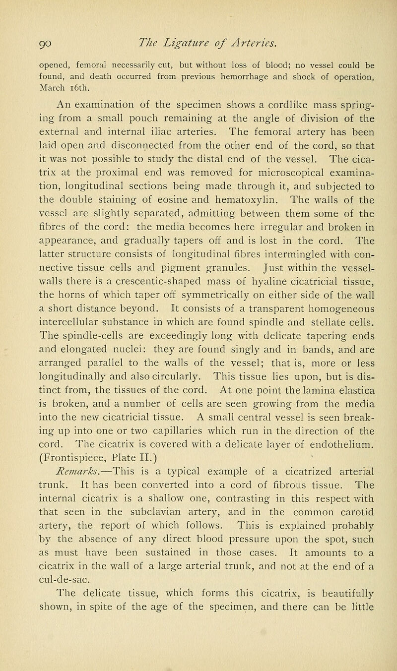 opened, femoral necessarily cut, but without loss of blood; no vessel could be found, and death occurred from previous hemorrhage and shock of operation, March i6th. An examination of the specimen shows a cordlike mass spring- ing from a small pouch remaining at the angle of division of the external and internal iliac arteries. The femoral artery has been laid open and disconnected from the other end of the cord, so that it was not possible to study the distal end of the vessel. The cica- trix at the proximal end was removed for microscopical examina- tion, longitudinal sections being made through it, and subjected to the double staining of eosine and hematoxylin. The walls of the vessel are slightly separated, admitting between them some of the fibres of the cord: the media becomes here irregular and broken in appearance, and gradually tapers off and is lost in the cord. The latter structure consists of longitudinal fibres intermingled with con- nective tissue cells and pigment granules. Just within the vessel- walls there is a crescentic-shaped mass of hyaline cicatricial tissue, the horns of which taper off symmetrically on either side of the wall a short distance beyond. It consists of a transparent homogeneous intercellular substance in which are found spindle and stellate cells. The spindle-cells are exceedingly long with delicate tapering ends and elongated nuclei: they are found singly and in bands, and are arranged parallel to the walls of the vessel; that is, more or less longitudinally and also circularly. This tissue lies upon, but is dis- tinct from, the tissues of the cord. At one point the lamina elastica is broken, and a number of cells are seen growing from the media into the new cicatricial tissue. A small central vessel is seen break- ing up into one or two capillaries which run in the direction of the cord. The cicatrix is covered with a delicate layer of endothelium. (Frontispiece, Plate II.) Remarks.—This is a typical example of a cicatrized arterial trunk. It has been converted into a cord of fibrous tissue. The internal cicatrix is a shallow one, contrasting in this respect with that seen in the subclavian artery, and in the common carotid artery, the report of which follows. This is explained probably by the absence of any direct blood pressure upon the spot, such as must have been sustained in those cases. It amounts to a cicatrix in the wall of a large arterial trunk, and not at the end of a cul-de-sac. The delicate tissue, which forms this cicatrix, is beautifully shown, in spite of the age of the specimen, and there can be little