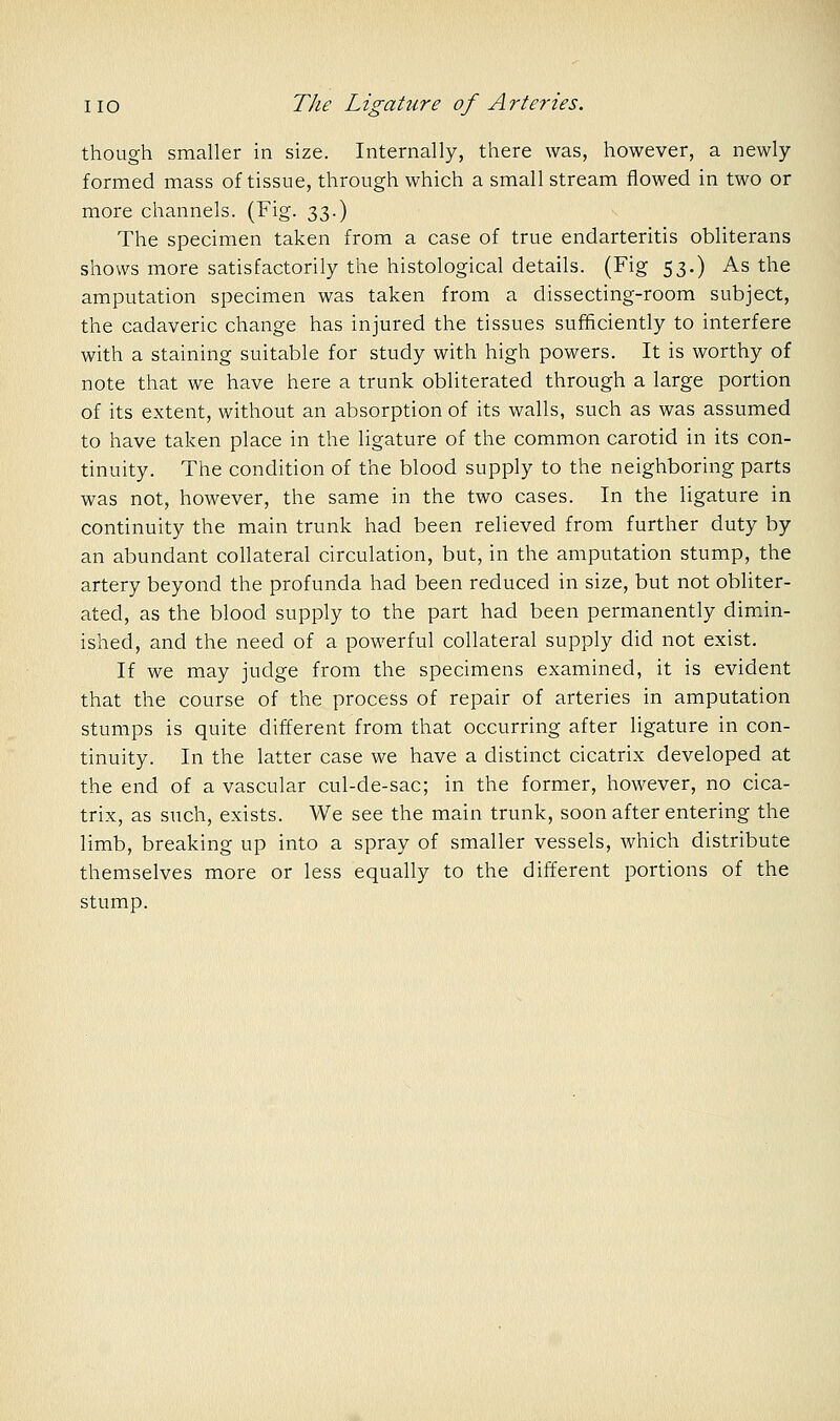 though smaller in size. Internally, there was, however, a newly formed mass of tissue, through which a small stream flowed in two or more channels. (Fig. 33.) The specimen taken from a case of true endarteritis obliterans shows more satisfactorily the histological details. (Fig 53.) As the amputation specimen was taken from a dissecting-room subject, the cadaveric change has injured the tissues sufficiently to interfere with a staining suitable for study with high powers. It is worthy of note that we have here a trunk obliterated through a large portion of its extent, without an absorption of its walls, such as was assumed to have taken place in the ligature of the common carotid in its con- tinuity. The condition of the blood supply to the neighboring parts was not, however, the same in the two cases. In the ligature in continuity the main trunk had been relieved from further duty by an abundant collateral circulation, but, in the amputation stump, the artery beyond the profunda had been reduced in size, but not obliter- ated, as the blood supply to the part had been permanently dimin- ished, and the need of a powerful collateral supply did not exist. If we may judge from the specimens examined, it is evident that the course of the process of repair of arteries in amputation stumps is quite different from that occurring after ligature in con- tinuity. In the latter case we have a distinct cicatrix developed at the end of a vascular cul-de-sac; in the former, however, no cica- trix, as such, exists. We see the main trunk, soon after entering the limb, breaking up into a spray of smaller vessels, which distribute themselves more or less equally to the different portions of the stump.