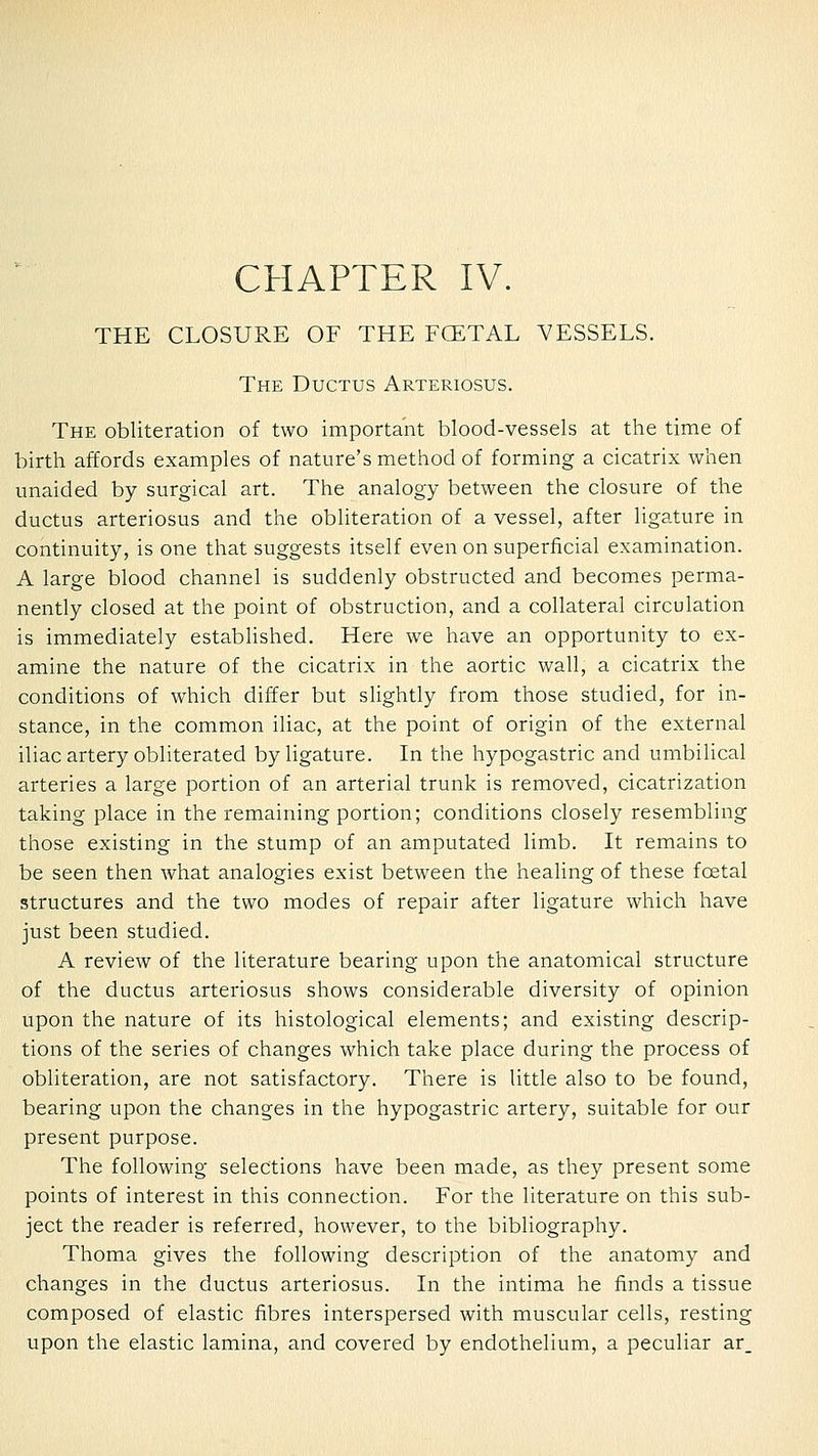 CHAPTER IV. THE CLOSURE OF THE FCETAL VESSELS. The Ductus Arteriosus. The obliteration of two important blood-vessels at the time of birth affords examples of nature's method of forming a cicatrix when unaided by surgical art. The analogy between the closure of the ductus arteriosus and the obliteration of a vessel, after ligature in continuity, is one that suggests itself even on superficial examination. A large blood channel is suddenly obstructed and becomes perma- nently closed at the point of obstruction, and a collateral circulation is immediately established. Here we have an opportunity to ex- amine the nature of the cicatrix in the aortic wall, a cicatrix the conditions of which differ but sUghtly from those studied, for in- stance, in the common iliac, at the point of origin of the external iliac artery obliterated by ligature. In the hypogastric and umbilical arteries a large portion of an arterial trunk is removed, cicatrization taking place in the remaining portion; conditions closely resembling those existing in the stump of an amputated limb. It remains to be seen then what analogies exist between the healing of these foetal structures and the two modes of repair after ligature which have just been studied. A review of the literature bearing upon the anatomical structure of the ductus arteriosus shows considerable diversity of opinion upon the nature of its histological elements; and existing descrip- tions of the series of changes which take place during the process of obliteration, are not satisfactory. There is little also to be found, bearing upon the changes in the hypogastric artery, suitable for our present purpose. The following selections have been made, as they present some points of interest in this connection. For the literature on this sub- ject the reader is referred, however, to the bibliography. Thoma gives the following description of the anatomy and changes in the ductus arteriosus. In the intima he finds a tissue composed of elastic fibres interspersed with muscular cells, resting upon the elastic lamina, and covered by endothelium, a peculiar ar.