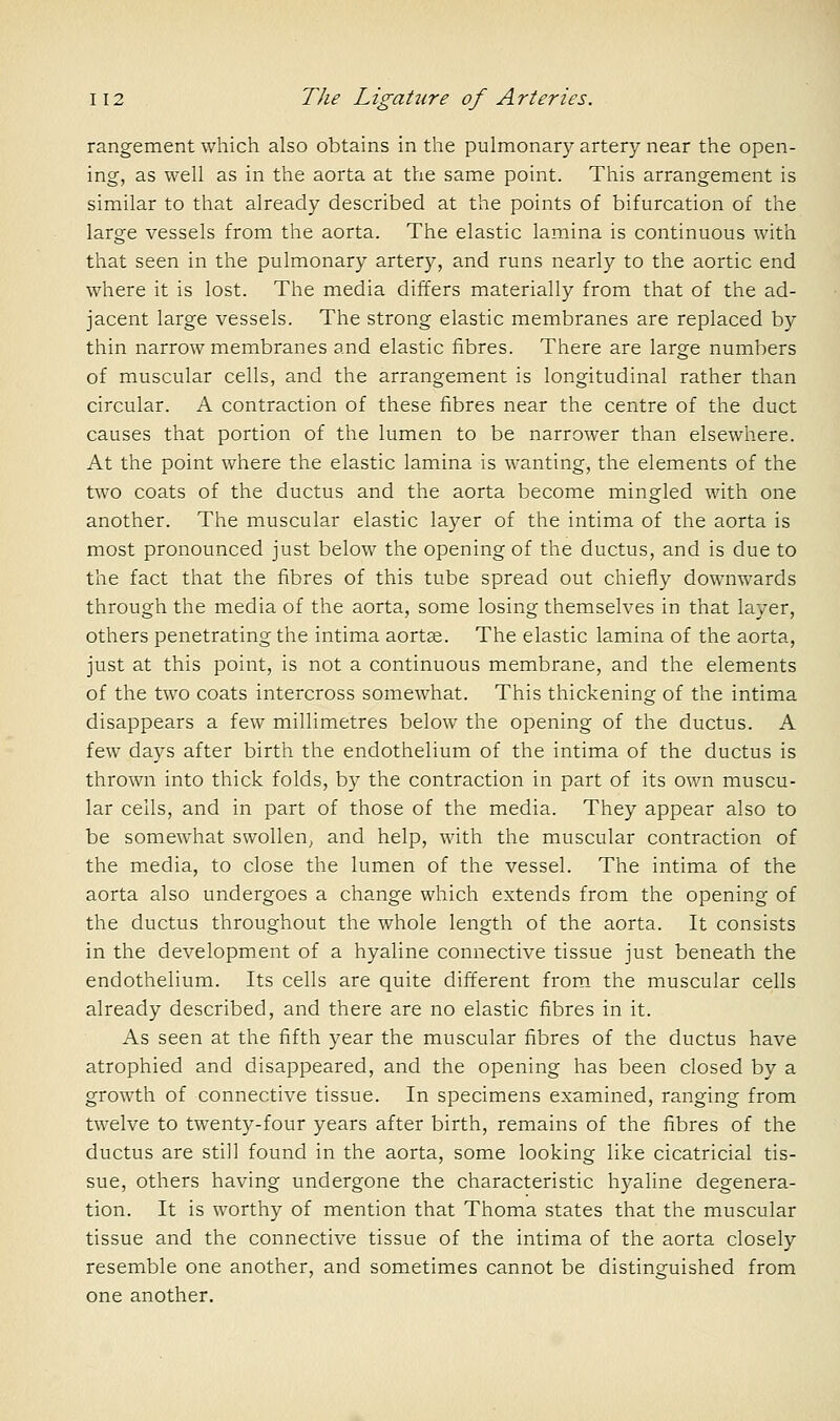 rangement which also obtains in the pulmonary artery near the open- ing, as well as in the aorta at the same point. This arrangement is similar to that already described at the points of bifurcation of the large vessels from the aorta. The elastic lamina is continuous with that seen in the pulmonary artery, and runs nearly to the aortic end where it is lost. The media differs materially from that of the ad- jacent large vessels. The strong elastic membranes are replaced by thin narrow membranes and elastic fibres. There are large numbers of muscular cells, and the arrangement is longitudinal rather than circular. A contraction of these fibres near the centre of the duct causes that portion of the lumen to be narrower than elsewhere. At the point where the elastic lamina is wanting, the elements of the two coats of the ductus and the aorta become mingled with one another. The muscular elastic layer of the intima of the aorta is most pronounced just below the opening of the ductus, and is due to the fact that the fibres of this tube spread out chiefly downwards through the media of the aorta, some losing themselves in that layer, others penetrating the intima aort^. The elastic lamina of the aorta, just at this point, is not a continuous membrane, and the elements of the two coats intercross somewhat. This thickening of the intima disappears a few millimetres below the opening of the ductus. A few daj^s after birth the endothelium of the intima of the ductus is thrown into thick folds, by the contraction in part of its own muscu- lar cells, and in part of those of the media. They appear also to be somewhat swollen, and help, with the muscular contraction of the media, to close the lumen of the vessel. The intima of the aorta also undergoes a change which extends from the opening of the ductus throughout the whole length of the aorta. It consists in the development of a hyaline connective tissue just beneath the endothelium. Its cells are quite different from_ the muscular cells already described, and there are no elastic fibres in it. As seen at the fifth year the muscular fibres of the ductus have atrophied and disappeared, and the opening has been closed by a growth of connective tissue. In specimens examined, ranging from twelve to twenty-four years after birth, remains of the fibres of the ductus are still found in the aorta, some looking like cicatricial tis- sue, others having undergone the characteristic hyaline degenera- tion. It is worthy of mention that Thoma states that the muscular tissue and the connective tissue of the intima of the aorta closely resemble one another, and sometimes cannot be distinguished from one another.