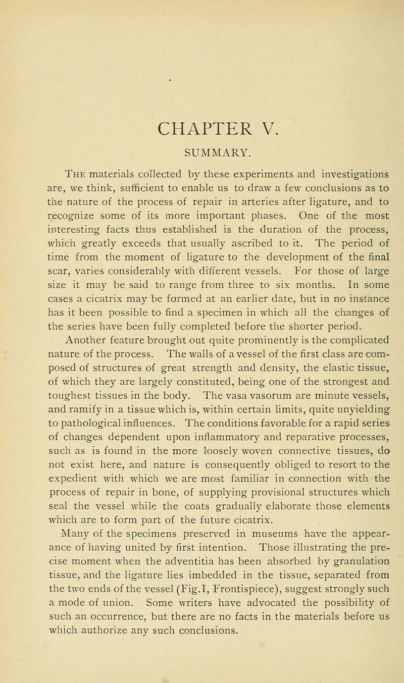 SUMMARY. The materials collected by these experiments and investigations are, we think, sufficient to enable us to draw a few conclusions as to the nature of the process of repair in arteries after ligature, and to recognize some of its more important phases. One of the most interesting facts thus established is the duration of the process, which greatly exceeds that usually ascribed to it. The period of time from the moment of ligature to the development of the final scar, varies considerably with different vessels. For those of large size it may be said to range from three to six months. In some cases a cicatrix may be formed at an earlier date, but in no instance has it been possible to find a specimen in which all the changes of the series have been fully completed before the shorter period. Another feature brought out quite prominently is the complicated nature of the process. The walls of a vessel of the first class are com- posed of structures of great strength and density, the elastic tissue, of which they are largely constituted, being one of the strongest and toughest tissues in the body. The vasa vasorum are minute vessels, and ramify in a tissue which is, within certain limits, quite unyielding to pathological influences. The conditions favorable for a rapid series of changes dependent upon inflammator)'- and reparative processes, such as is found in the more loosely woven connective tissues, do not exist here, and nature is consequently obliged to resort to the expedient with which we are most familiar in connection with the process of repair in bone, of supplying provisional structures which seal the vessel while the coats gradually elaborate those elements which are to form part of the future cicatrix. Many of the specimens preserved in museums have the appear- ance of having united by first intention. Those illustrating the pre- cise moment when the adventitia has been absorbed by granulation tissue, and the ligature lies imbedded in the tissue, separated from the two ends of the vessel (Fig.I, Frontispiece), suggest strongly such a mode of union. Some writers have advocated the possibility of such an occurrence, but there are no facts in the materials before us which authorize any such conclusions.