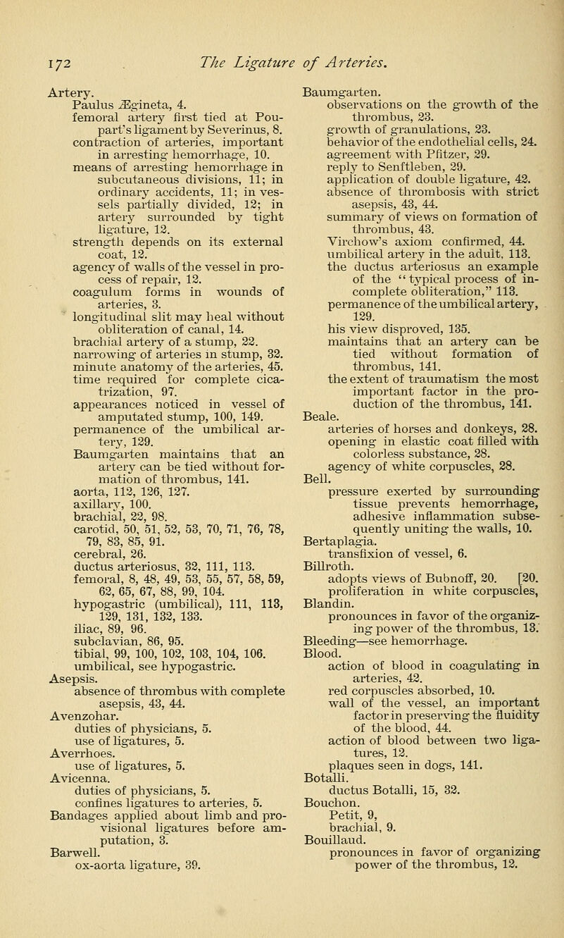 Artery. Paulus ^gineta, 4. femoral artery first tied at Pou- part's ligament by Severinus, 8. contraction of arteries, important in arresting hemorrhage, 10. means of arresting hemorrhage in subcutaneous divisions, 11; in ordinary accidents, 11; in ves- sels partially divided, 12; in artery surrounded by tight ligature, 13. strength depends on its external coat, 12. agency of walls of the vessel in pro- cess of repair, 12. coagulum forms in wounds of arteries, 3. longitudinal slit may heal without obliteration of canal, 14. brachial artery of a stump, 22. narrowing of arteries in stump, 32. minute anatomy of the arteries, 45. time required for complete cica- trization, 97. appearances noticed in vessel of amputated stump, 100, 149. permanence of the umbilical ar- tery, 129. Baumgarten maintains that an artery can be tied without for- mation of thrombus, 141. aorta, 112, 126, 127. axillarv, 100. brachial, 22, 98. carotid, 50, 51, 52, 53, 70, 71, 76, 78, 79, 83, 85, 91. cerebral, 26. ductus arteriosus, 32, 111, 113. femoral, 8, 48, 49, 53, 55, 57, 58, 59, 62, 65, 67, 88, 99, 104. hypogastric (umbilical). 111, 113, 129, 131, 132, 133. iliac, 89, 96. subclavian, 86, 95. tibial, 99, 100, 102, 103, 104, 106. umbilical, see hypogastric. Asepsis. absence of thrombus with complete asepsis, 43, 44. Avenzohar. duties of physicians, 5. use of ligatures, 5. Averrhoes. use of ligatures, 5. Avicenna. duties of physicians, 5. confines ligatures to arteries, 5. Bandages applied about limb and pro- visional ligatures before am- putation, 3. Barwell. ox-aorta ligature, 39. Baumgarten. observations on the growth of the thrombus, 23. growth of granulations, 23. behavior of the endothelial cells, 24. agreement with Pfitzer, 29. reply to Senftleben, 29. application of double ligature, 42. absence of thrombosis with strict asepsis, 43, 44. summary of views on formation of thrombus, 43. Virchow's axiom confirmed, 44. umbilical artery in the adult, 113. the ductus arteriosus an example of the  tj'pical process of in- complete obliteration, 113. permanence of the umbiUcal artery, 129. his vicAv disproved, 135. maintains that an artery can be tied without formation of thrombus, 141. the extent of traumatism the most important factor in the pro- duction of the thrombus, 141. Beale. arteries of horses and donkeys, 28. opening in elastic coat filled with colorless substance, 28. agency of white corpuscles, 28. Bell. pressure exerted by surrounding tissue prevents hemorrhage, adhesive inflammation subse- quently uniting the walls, 10. Bertaplagia. ti*ansfixion of vessel, 6. Billroth. adopts views of Bubnoff, 20. [20. proliferation in white corpuscles, Blandin. pronounces in favor of the organiz- ing power of the thrombus, 13.' Bleeding—see hemorrhage. Blood. action of blood in coagulating in arteries, 42. red corpuscles absorbed, 10. wall of the vessel, an important factor in preserving the fluidity of the blood, 44. action of blood between two liga- tures, 12. plaques seen in dogs, 141. BotaUi. ductus BotaUi, 15, 32. Bouchon. Petit, 9, brachial, 9. Bouillaud. pronounces in favor of organizing power of the thrombus, 12,