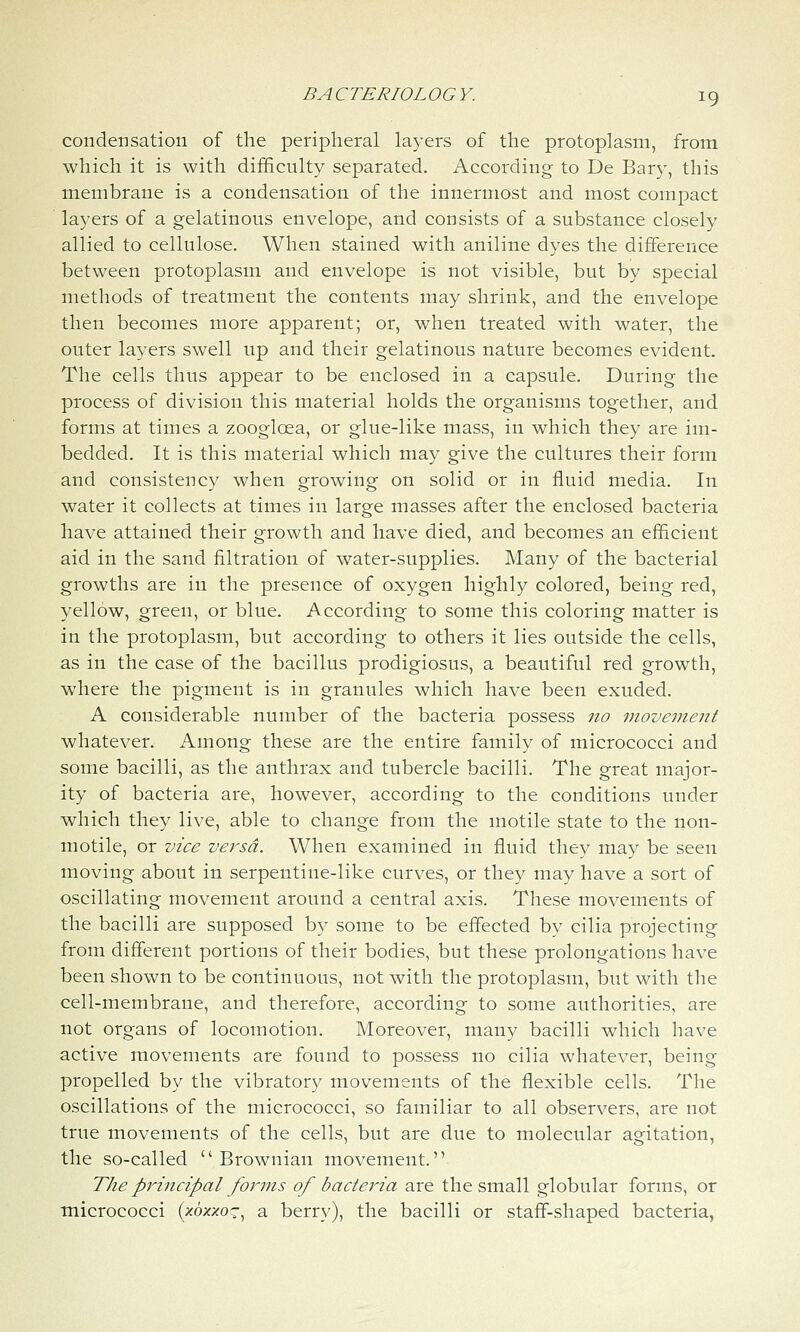 condensation of the peripheral layers of the protoplasm, from which it is with difficulty separated. According to De Bary, this membrane is a condensation of the innermost and most compact layers of a gelatinous envelope, and consists of a substance closely allied to cellulose. When stained with aniline dyes the difference between protoplasm and envelope is not visible, but by special methods of treatment the contents may shrink, and the envelope then becomes more apparent; or, when treated with water, the outer layers swell up and their gelatinous nature becomes evident. The cells thus appear to be enclosed in a capsule. During the process of division this material holds the organisms together, and forms at times a zoogloea, or glue-like mass, in which they are im- bedded. It is this material which may give the cultures their form and consistency when growing on solid or in fluid media. In water it collects at times in large masses after the enclosed bacteria have attained their growth and have died, and becomes an efficient aid in the sand filtration of water-supplies. Many of the bacterial growths are in the presence of oxygen highly colored, being red, yellow, green, or blue. According to some this coloring matter is in the protoplasm, but according to others it lies outside the cells, as in the case of the bacillus prodigiosus, a beautiful red growth, where the pigment is in granules which have been exuded. A considerable number of the bacteria possess no movement whatever. Among these are the entire family of micrococci and some bacilli, as the anthrax and tubercle bacilli. The great major- ity of bacteria are, however, according to the conditions under which they live, able to change from the motile state to the non- motile, or vice versa. When examined in fluid they may be seen moving about in serpentine-like curves, or they may have a sort of oscillating movement around a central axis. These movements of the bacilli are supposed by some to be effected by cilia projecting from different portions of their bodies, but these prolongations have been shown to be continuous, not with the protoplasm, but with the cell-membrane, and therefore, according to some authorities, are not organs of locomotion. Moreover, many bacilli which have active movements are found to possess no cilia whatever, being propelled by the vibratory movements of the flexible cells. The oscillations of the micrococci, so familiar to all observers, are not true movements of the cells, but are due to molecular agitation, the so-called  Brownian movement. The piHncipal forms of bactejna are the small globular forms, or micrococci (zo;fxoc, a berry), the bacilli or staff-shaped bacteria,