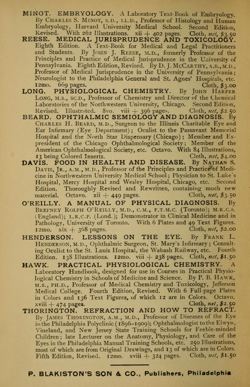 MINOT. EMBRYOLOGY. A Laboratory Text-Book of Embryology. By Charles S. Minot, s.d., ll.d., Professor of Histology and Human Embryology, Harvard University Medical School. Second Edition, Revised. With 262 Illustrations, xii -j- 402 pages. Cloth, net, $3.50 REESE. MEDICAL JURISPRUDENCE AND TOXICOLOGY. Eighth Edition. A Text-Book for Medical and Legal Practitioners and Students. By John J. Reese, m.d., formerly Professor of the Principles and Practice of Medical Jurisprudence in the University of Pennsylvania. Eighth Edition, Revised. By D. J. IMcCarthy, a.b., m.d., Professor of Medical Jurisprudence in the University of Pennsylvania; Neurologist to tlie Philadelphia General and St. Agnes' Hospitals, etc. l2mo. 669 pages. Cloth, $3.00 LONG. PHYSIOLOGICAL CHEMISTRY. By John Harper Long, m.s., sc.d., Professor of Chemistry and Director of the Chemical Laboratoiies of the Northwestern University, Chicago. Second Ediiicm, Revised. Illustrated. 8vo. viii + 39^ pages. Cloth, net, ^2.50 BEARD. OPHTHALMIC SEMIOLOGY AND DIAGNOSIS. By Charles H, Bearu, m.d.. Surgeon to the Illinois Charitable Eye and Ear Infirmary (Eye Department) ; Oculist to the Passavant Memorial Hospital and the North Star Dispensary (Chicago) ; Member and Ex- president of the Chicago Ophthalmological Society; Member of the American Ophthalmological Society, etc. Octavo. With 84 Illustrations, 13 being Colored Inserts. Cloth, net, $4.00 DAVIS. FOOD IN HEALTH AND DISEASE. By Nathan S. Davis, Jr., a.m., m.d., Professor of the Principles and Practice'of Medi- cine in Northwestern University Medical School; Physician to St. Luke's Hospital, Mercy Hospital and Wesley Hospital, Chicago, etc. Second Edition. Thoroughly Revised and Rewritten, containing much new material. Octavo, xii -f 449 pages. Cloth, net, $3.50 O'REILLY. A MANUAL OF PHYSICAL DIAGNOSIS. By Brefney Rolph O'Reilly, m.d., cm., f.t.m.c. (Toronto); m.r.c.s. (England); L.R.C.P. (Lond.); Demonstrator in Clinical Medicine and in Pathology, University of Toronto. With 6 Plates and 49 Text Figures. i2mo. xix + 368 pages. Cloth, net^ $2.00 HENDERSON. LESSONS ON THE EYE. By Frank L. Henderson, m.d., Ophthalmic Surgeon, St. Marys Infirmary; Consult- ing Oculist to the St. Louis Hospital, the Wabash Railway, etc. Fourth Edition. 138 Illustrations. l2mo. viii-f- 238 pages. Cloth, wf/, $1.50 HAWK. PRACTICAL PHYSIOLOGICAL CHEMISTRY. A Laboratory Handbook, designed for use in Courses in Practical Physio- logical Chemistry in Schools of iSledicine and Science. By P. B. Hawk, M.S., PH.D., Professor of Medical Chemistry and Toxicology, Jefferson Medical College. Fourth Edition, Revised. With 6 Full-page Plates in Colors and 136 Text Figures, of which 12 are in Colors. Octavo, xviii -f 474 pages. Cloth, net, $2.50 THORINGTON. REFRACTION AND HOW TO REFRACT. Bv James Thorington, a.m., m.d.. Professor of Di.'^eases of the Eye in'the Philadelphia Polyclinic (1896-1909); Ophthalmologist to the Ehvyn, Vineland, and New Jersey State Training Schools for Feeble-minded Children; late Lecturer on the Anatomy, Physiology, and Care of the Eyes in the Philadelphia Manual Training Schools, etc. 250 Illustrations, most of which are from Original Drawings, and 13 of which are in Colors. Fifth Edition, Revised. i2mo. xviii + 324 pages. Cloth, net, $1.50