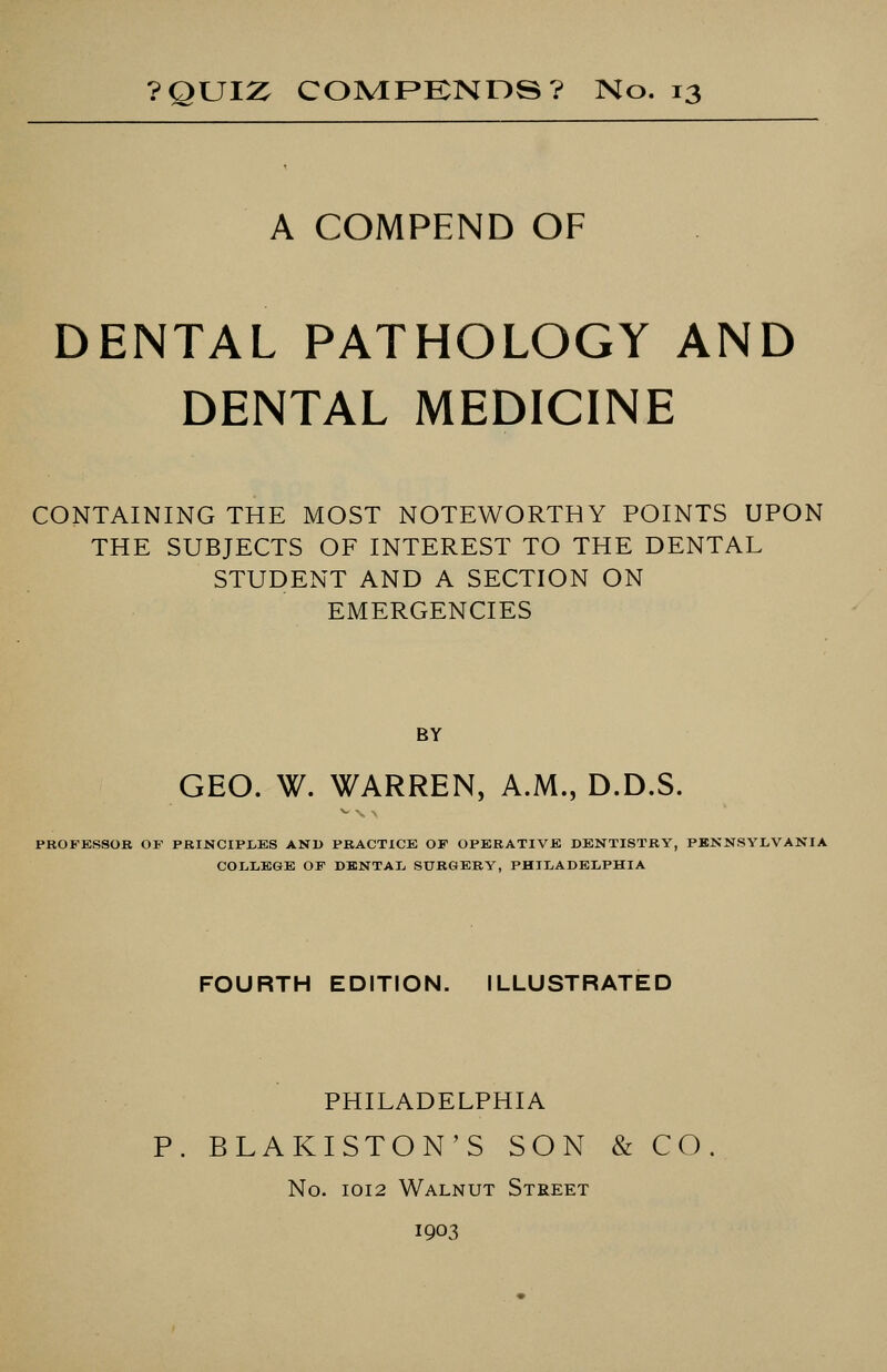 ?QUIZ COMPKNDS? No. 13 A COMPEND OF DENTAL PATHOLOGY AND DENTAL MEDICINE CONTAINING THE MOST NOTEWORTHY POINTS UPON THE SUBJECTS OF INTEREST TO THE DENTAL STUDENT AND A SECTION ON EMERGENCIES BY GEO. W. WARREN, A.M., D.D.S. PROFESSOR OF PRINCIPLES AND PRACTICE OF OPERATIVE DENTISTRY, PENNSYLVANIA COLLEGE OF DENTAL SURGERY, PHILADELPHIA FOURTH EDITION. ILLUSTRATED PHILADELPHIA P. BLAKISTON'S SON & CO No. 1012 Walnut Street 1903