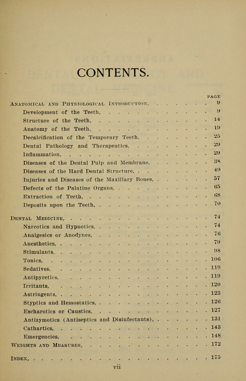 CONTENTS. PAGE Anatomical and Physiological iNTuoDrcTiox ^ Development of the Teeth, ^ Structure of the Teeth 14 Anatomy of the Teeth !•' Decalcification of the Temporarj^ Teeth '^^ Dental Pathology and Therapeutics ^'-^ Inflammation, ; ^^ Diseases of the Dental Pulp and Membrane, ^^ Diseases of the Hard Dental Structure, 4*.> Injuries and Diseases of the :Maxillary P.ones 57 Defects of the Palatine Organs ^5 Extraction of Teeth, ^'^^ Deposits upon the Teeth, ^ Dental Medicine, ^4 Narcotics and Hypnotics ^4 Analgesics or Anodynes, *^ Anesthetics, '•' Stimulants, -^^ Tonics, 1^^ Sedatives, H-^ Antipyretics, H**^ Irritants 120 Astringents, 123 Styptics and Hemostatics, 126 Escharotics or Caustics, 12'i' Antizymotics (Antiseptics and Disinfectants), 131 Cathartics, 143 Emergencies, . 14^ Weights and Measures, ' l'if^2 Index, l'*^^