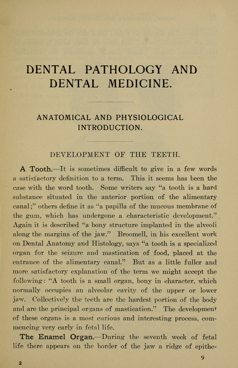 DENTAL PATHOLOGY AND DENTAL MEDICINE. ANATOMICAL AND PHYSIOLOGICAL INTRODUCTION. DEVELOPMENT OE THE TEETH. A Tooth.—It is sometimes difficult to give in a few words a satisfactory definition to a term. This it seems has been the case with the word tooth. Some writers say a tooth is a hard substance situated in the anterior portion of the alimentary canal; others define it as a papilla of the raucous membrane of the gum, which has undergone a characteristic development. Again it is described a bony structure implanted in the alveoli along the margins of the jaw. Broomell, in his excellent work on Dental Anatomy and Histology, says a tooth is a specialized organ for the seizure and mastication of food, placed at the entrance of the alimentary canal. But as a little fuller and more satisfactory explanation of the term we might accept the following: A tooth is a small organ, bony in character, which normally occupies an alveolar cavity of the upper or lower jew. Collectively the teeth are the hardest portion of the body and are the principal organs of mastication. The developmen^ of these organs is a most curious and interesting process, com- mencing very early in fetal life. The Enamel Organ.—During the seventh week of fetal life there appears on the border of the jaw a ridge of epithe-