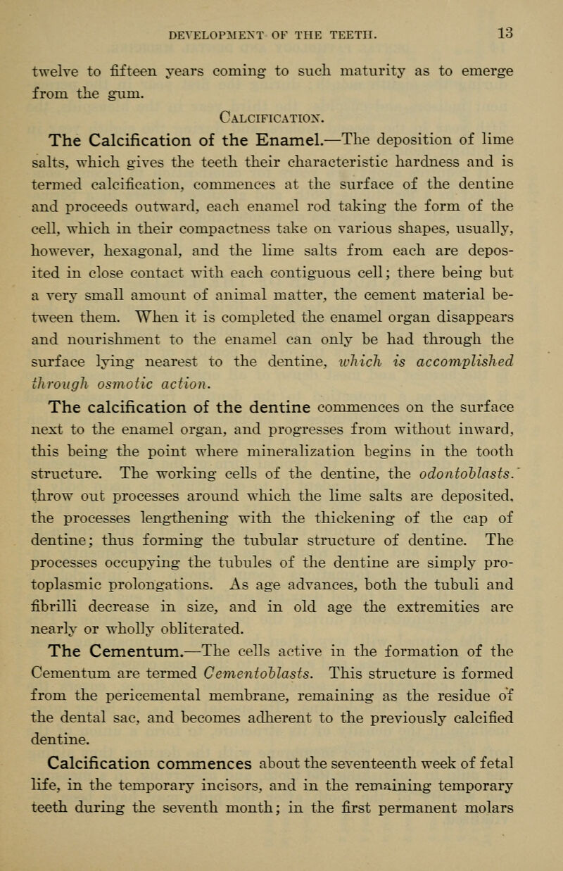 twelve to fifteen yeai's coiuing- to such maturity as to emerge from the giim. Calcification. The Calcification of the Enamel.—The deposition of lime salts., which gives the teeth their characteristic hardness and is termed calcification, commences at the surface of the dentine and proceeds outward, each enamel rod taking the form of the cell, which in their compactness take on various shapes, usually, however, hexagonal, and the lime salts from each are depos- ited in close contact with each contiguous cell; there being but a very small amount of animal matter, the cement material be- tween them. When it is completed the enamel organ disappears and nourishment to the enamel can only be had through the surface lying nearest to the dentine, which is accomplished through osmotic action. The calcification of the dentine commences on the surface next to the enamel organ, and progresses from without inward, this being the point where mineralization begins in the tooth structure. The working cells of the dentine, the odontoblasts. throw out processes around which the lime salts are deposited, the processes leng-thening with the thickening of the cap of dentine; thus forming the tubular structure of dentine. The processes occupying the tubules of the dentine are simply pro- toplasmic prolongations. As age advances, both the tubuli and fibrilli decrease in size, and in old age the extremities are nearly or wholly obliterated. The Cementum.—The cells active in the formation of the Cementum are termed Cementohlasts. This structure is formed from the pericemental membrane, remaining as the residue of the dental sac, and becomes adherent to the previously calcified dentine. Calcification commences about the seventeenth week of fetal life, in the temporary incisors, and in the remaining temporary teeth during the seventh month; in the first permanent molars