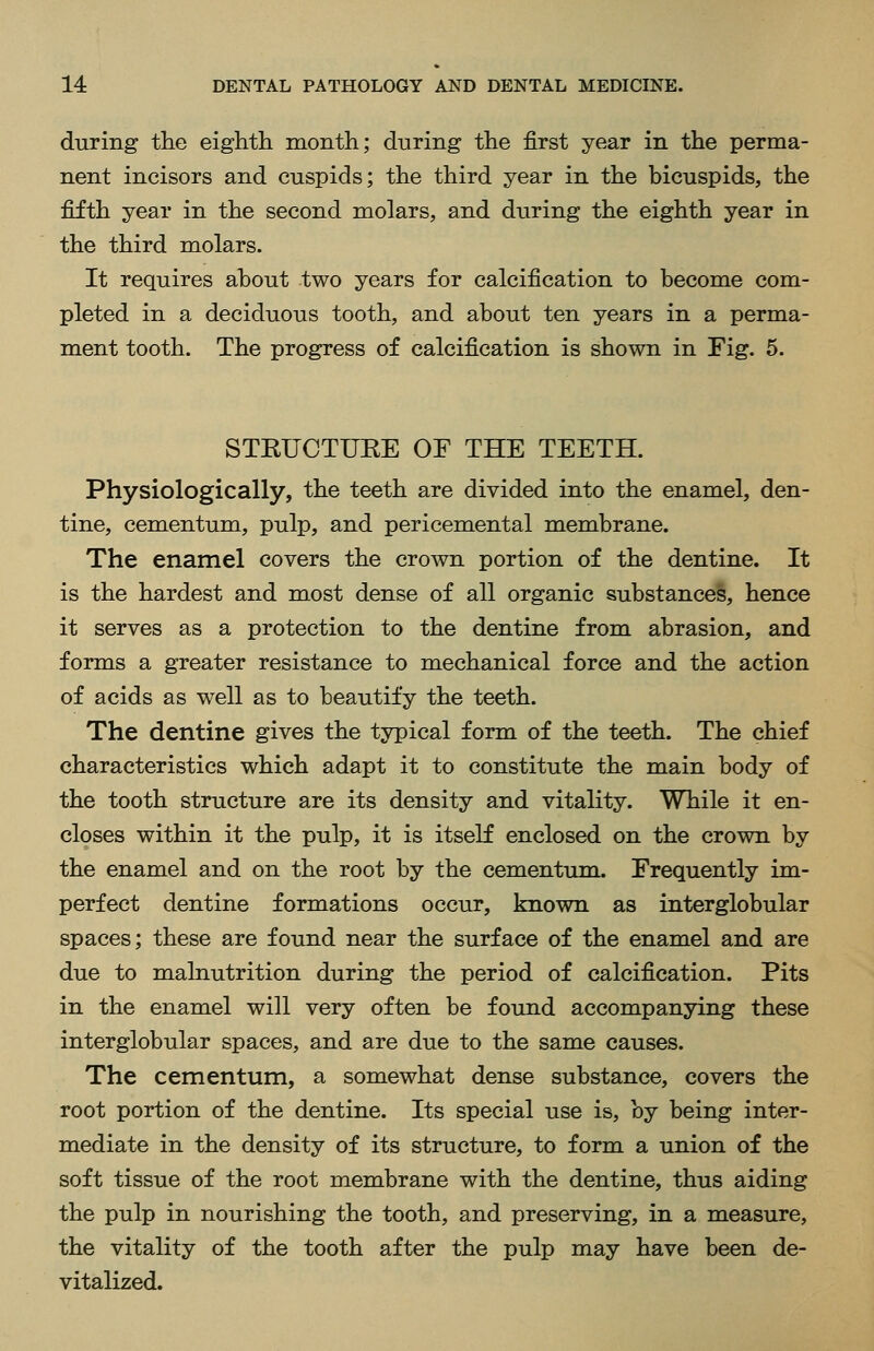 during the eighth month; during the first year in the perma- nent incisors and cuspids; the third year in the bicuspids, the fifth year in the second molars, and during the eighth year in the third molars. It requires about two years for calcification to become com- pleted in a deciduous tooth, and about ten years in a perma- ment tooth. The progress of calcification is shown in Fig. 5. STRUCTUEE OF THE TEETH. Physiologically, the teeth are divided into the enamel, den- tine, cementum, pulp, and pericemental membrane. The enamel covers the crown portion of the dentine. It is the hardest and most dense of all organic substances, hence it serves as a protection to the dentine from abrasion, and forms a greater resistance to mechanical force and the action of acids as well as to beautify the teeth. The dentine gives the typical form of the teeth. The chief characteristics which adapt it to constitute the main body of the tooth structure are its density and vitality. While it en- closes within it the pulp, it is itself enclosed on the crown by the enamel and on the root by the cementum. Frequently im- perfect dentine formations occur, known as interglobular spaces; these are found near the surface of the enamel and are due to malnutrition during the period of calcification. Pits in the enamel will very often be found accompanying these interglobular spaces, and are due to the same causes. The cementum, a somewhat dense substance, covers the root portion of the dentine. Its special use is, by being inter- mediate in the density of its structure, to form a union of the soft tissue of the root membrane with the dentine, thus aiding the pulp in nourishing the tooth, and preserving, in a measure, the vitality of the tooth after the pulp may have been de- vitalized.