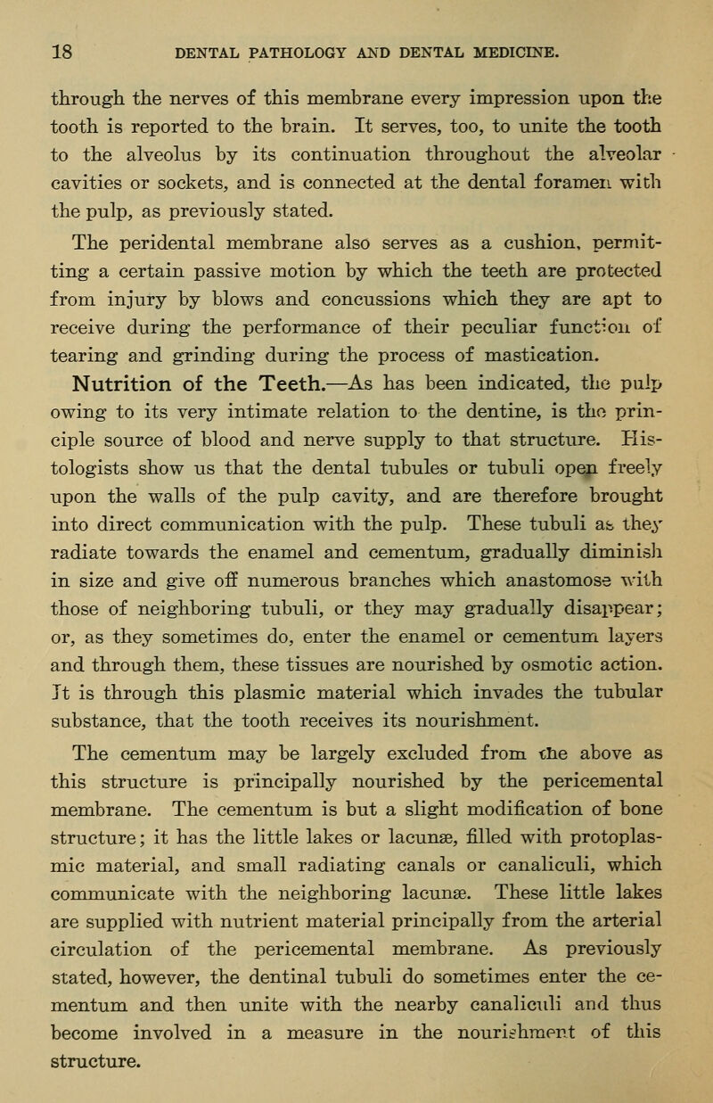 through the nerves of this membrane every impression upon the tooth is reported to the brain. It serves, too, to unite the tooth to the alveolus by its continuation throughout the alveolar cavities or sockets, and is connected at the dental foramen with the pulp, as previously stated. The peridental membrane also serves as a cushion, permit- ting a certain passive motion by v^hich the teeth are protected from injury by blows and concussions which they are apt to receive during the performance of their peculiar function of tearing and grinding during the process of mastication. Nutrition of the Teeth.—As has been indicated, the pulp owing to its very intimate relation to the dentine, is the prin- ciple source of blood and nerve supply to that structure. His- tologists show us that the dental tubules or tubuli open freely upon the walls of the pulp cavity, and are therefore brought into direct communication with the pulp. These tubuli as they radiate towards the enamel and cementum, gradually diminisli in size and give off numerous branches which anastomose with those of neighboring tubuli, or they may gradually disappear; or, as they sometimes do, enter the enamel or cementum layers and through them, these tissues are nourished by osmotic action. Jt is through this plasmic material which invades the tubular substance, that the tooth receives its nourishment. The cementum may be largely excluded from tlie above as this structure is principally nourished by the pericemental membrane. The cementum is but a slight modification of bone structure; it has the little lakes or lacunae, filled with protoplas- mic material, and small radiating canals or canaliculi, which comtmunicate with the neighboring lacunae. These little lakes are supplied with nutrient material principally from the arterial circulation of the pericemental membrane. As previously stated, however, the dentinal tubuli do sometimes enter the ce- mentum and then unite with the nearby canalicidi and thus become involved in a measure in the nourishment of this structure.