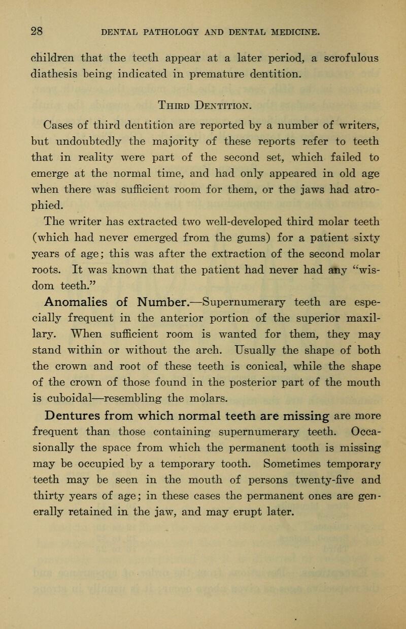 cHildren that the teeth appear at a later period, a scrofulous diathesis being indicated in premature dentition. Third Dentition. Cases of third dentition are reported by a number of writers, but undoubtedly the majority of these reports refer to teeth that in reality were part of the second set, which failed to emerge at the normal time, and had only appeared in old age when there was sufficient room for them, or the jaws had atro- phied. The writer has extracted two well-developed third molar teeth (which had never emerged from the gums) for a patient sixty years of age; this was after the extraction of the second molar roots. It was known that the patient had never had any wis- dom teeth. Anomalies of Number.—Supernumerary teeth are espe- cially frequent in the anterior portion of the superior maxil- lary. When sufficient room is wanted for them, they may stand within or without the arch. Usually the shape of both the crown and root of these teeth is conical, while the shape of the crown of those found in the posterior part of the mouth is cuboidal—resembling the molars. Dentures from which normal teeth are missing are more frequent than those containing supernumerary teeth. Occa- sionally the space from which the permanent tooth is missing may be occupied by a temporary tooth. Sometimes temporary teeth may be seen in the mouth of persons twenty-five and thirty years of age; in these cases the permanent ones are gen- erally retained in the jaw, and may erupt later.