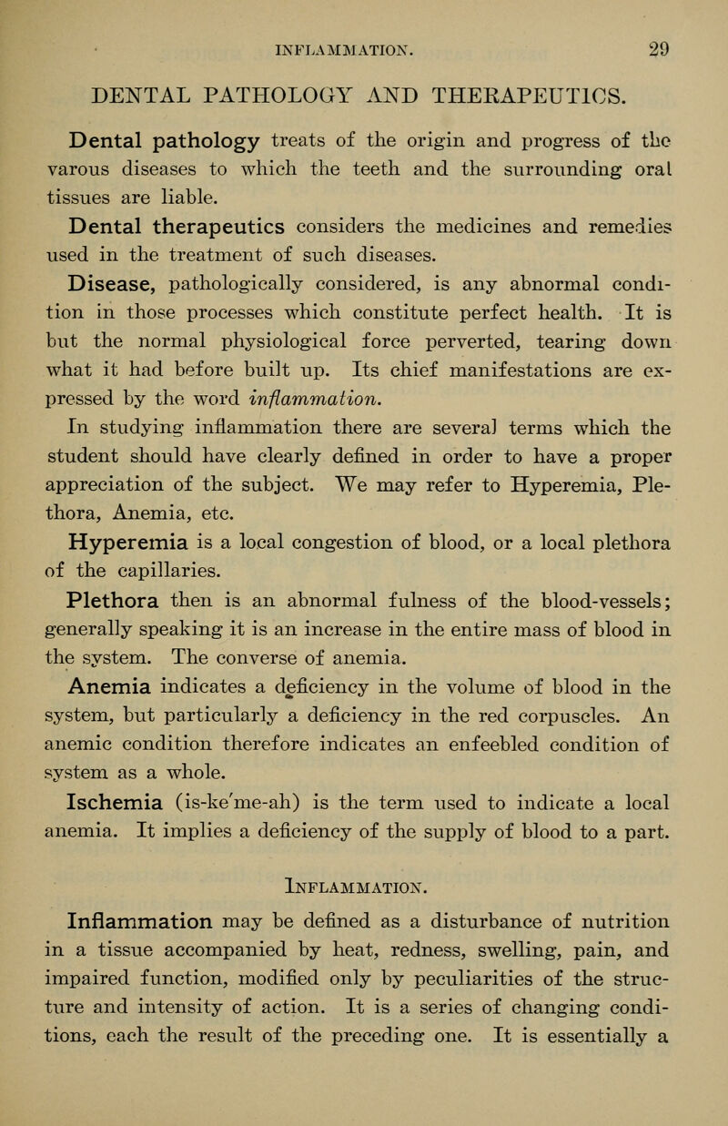 DENTAL PATHOLOGY AND THERAPEUTICS. Dental pathology treats of the origin and progress of the varous diseases to which the teeth and the surrounding oral tissues are liable. Dental therapeutics considers the medicines and remedies used in the treatment of such diseases. Disease, pathologically considered, is any abnormal condi- tion in those processes which constitute perfect health. It is but the normal physiological force perverted, tearing down what it had before built up. Its chief manifestations are ex- pressed by the word inflammation. In studying inflammation there are several terms which the student should have clearly defined in order to have a proper appreciation of the subject. We may refer to Hyperemia, Ple- thora, Anemia, etc. Hyperemia is a local congestion of blood, or a local plethora of the capillaries. Plethora then is an abnormal fulness of the blood-vessels; generally speaking it is an increase in the entire mass of blood in the system. The converse of anemia. Anemia indicates a deficiency in the volume of blood in the system, but particularly a deficiency in the red corpuscles. An anemic condition therefore indicates an enfeebled condition of system as a whole. Ischemia (is-ke'me-ah) is the term used to indicate a local anemia. It implies a deficiency of the supply of blood to a part. Inflammation. Inflammation may be defined as a disturbance of nutrition in a tissue accompanied by heat, redness, swelling, pain, and impaired function, modified only by peculiarities of the struc- ture and intensity of action. It is a series of changing condi- tions, each the result of the preceding one. It is essentially a