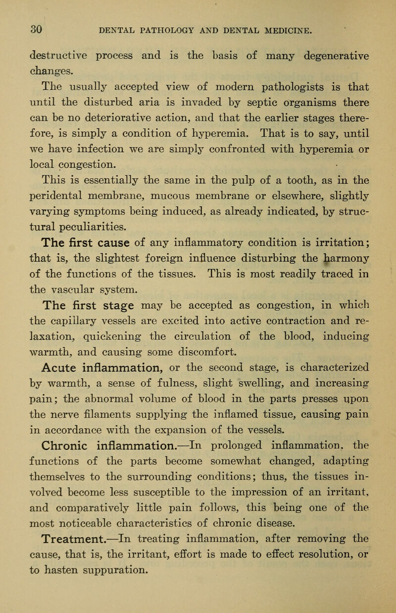 destructive process and is the basis of many degenerative changes. The usually accepted view of modern pathologists is that until the disturbed aria is invaded by septic organisms there can be no deteriorative action, and that the earlier stages there- fore, is simply a condition of hyperemia. That is to say, until we have infection we are simply confronted with hyperemia or local congestion. This is essentially the same in the pulp of a tooth, as in the peridental membrane, mucous membrane or elsewhere, slightly varying symptoms being induced, as already indicated, by struc- tural peculiarities. The first cause of any inflammatory condition is irritation; that is, the slightest foreign influence disturbing the harmony of the functions of the tissues. This is most readily traced in the vascular system. The first stage may be accepted as congestion, in which the capillary vessels are excited into active contraction and re- laxation, quickening the circulation of the blood, inducing warmth, and causing some discomfort. Acute inflammation, or the second stage, is characterized by warmth, a sense of fulness, slight swelling, and increasing pain; the abnormal volume of blood in the parts presses upon the nerve filaments supplying the inflamed tissue, causing pain in accordance with the expansion of the vessels. Chronic inflammation.—In prolonged inflammation, the functions of the parts become somewhat changed, adapting themselves to the surrounding conditions; thus, the tissues in- volved become less susceptible to the impression of an irritant, and comparatively little pain follows, this being one of the most noticeable characteristics of chronic disease. Treatment.—In treating inflammation, after removing the cause, that is, the irritant, effort is made to effect resolution, or to hasten suppuration.