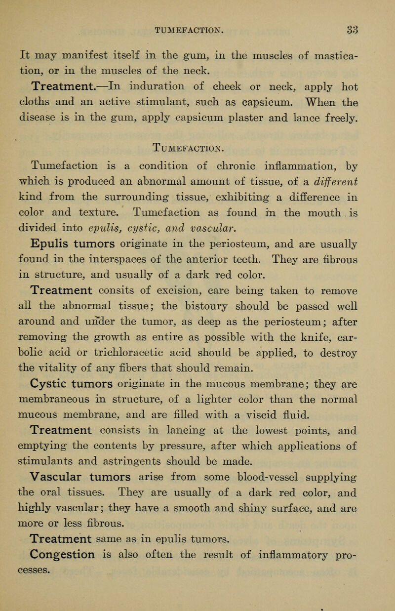 It may manifest itself in the gum, in the muscles of mastica- tion, or in the muscles of the neck. Treatment.—In induration of cheek or neck, apply hot cloths and an active stimulant, such as capsicum. When the disease is in the gum, apply capsicum plaster and lance freely. Tumefaction. Timiefaction is a condition of chronic inflammation, by which is produced an abnormal amount of tissue, of a different kind from the surrounding tissue, exhibiting a difference in color and texture. Tumefaction as found in the mouth. is divided into epulis, cystic, and vascular. Epulis tumors originate in the periosteum, and are usually found in the interspaces of the anterior teeth. They are fibrous in structure, and usually of a dark red color. Treatment consits of excision, care being taken to remove all the abnormal tissue; the bistoury should be passed well around and under the tumor, as deep as the periosteum; after removing the growth as entire as possible with the knife, car- bolic acid or trichloracetic acid should be applied, to destroy the vitality of any fibers that should remain. Cystic tumors originate in the mucous membrane; they are membraneous in structure, of a lighter color than the normal mucous membrane, and are filled with a viscid fluid. Treatment consists in lancing at the lowest points, and emptying the contents by pressure, after which applications of stimulants and astringents should be made. Vascular tumors arise from some blood-vessel supplying the oral tissues. They are usually of a dark red color, and highly vascular; they have a smooth and shiny surface, and are more or less fibrous. Treatment same as in epulis tumors. Congestion is also often the result of inflammatory pro- cesses.