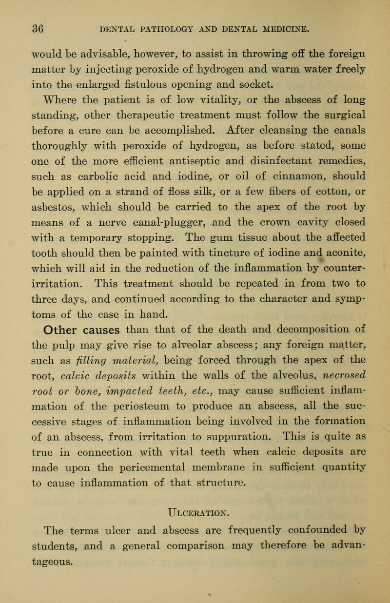 would be advisable, however, to assist in throwing off the foreign matter by injecting peroxide of hydrogen and warm water freely into the enlarged fistulous opening and socket. Where the patient is of low vitality, or the abscess of long standing, other therapeutic treatraent must follow the surgical before a cure can be accomplished. After cleansing the canals thoroughly with peroxide of hydrogen, as before stated, some one of the more efficient antiseptic and disinfectant remedies, such as carbolic acid and iodine, or oil of cinnamon, should be applied on a strand of floss silk, or a few fibers of cotton, or asbestos, which should be carried to the apex of the root by means of a nerve canal-plugger, and the crown cavity closed with a temporary stopping. The gum tissue about the affected tooth should then be painted with tincture of iodine and aconite, which will aid in the reduction of the inflammation by counter- irritation. This treatment should be repeated in from two to three days, and continued according to the character and symp- toms of the case in hand. Other causes than that of the death and decomposition of the pulp may give rise to alveolar abscess; any foreign ma,tter, such as filling material, being forced through the apex of the root, calcic deposits within the walls of the alveolus, necrosed root or hone, impacted teeth, etc., may cause sufficient inflam- mation of the periosteum to produce an abscess, all the suc- cessive stages of inflammation being involved in the formation of an abscess, from irritation to suppuration. This is quite as true in connection with vital teeth when calcic deposits are made upon the pericemental membrane in sufficient quantity to cause inflammation of that structure. Ulceration. The terms ulcer and abscess are frequently confounded by students, and a general comparison may therefore be advan- tageous.