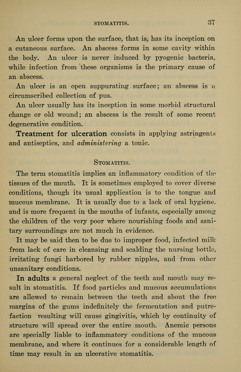 An nicer forms upon the surface, that is, has its inception on a cutaneous surface. An abscess forms in some cavity within the body. An ulcer is never induced by pyogenic bacteria, while infection from these organisms is the primary cause of an abscess. An ulcer is an open suppurating surface; an abscess is m circumscribed collection of pus. An ulcer usually has its inception in some morbid structural change or old wound; an abscess is the result of some recent degenerative condition. Treatment for ulceration consists in applying astringents and antiseptics, and administering a tonic. Stomatitis. The term stomatitis implies an inflammatory condition of the tissues of the mouth. It is sometimes employed to cover diverse conditions, though its usual application is to the tongue and mucous membrane. It is usually due to a lack of oral hygiene. and is more frequent in the mouths of infants, especially among the children of the very poor where nourishing foods and sani- tary surroundings are not much in evidence. It may be said then to be due to improper food, infected milk from lack of care in cleansing and scalding the nursing bottle, irritating fungi harbored by rubber nipples, and from other unsanitary conditions. In adults a general neglect of the teeth and mouth may re- sult in stomatitis. If food particles and mucous accumulations are allowed to remain between the teeth and about the free margins of the giims indefinitely the fermentation and putre- faction resulting will cause gingivitis, which by continuity of structure will spread over the entire mouth. Anemic persons are specially liable to inflammatory conditions of the mucous membrane, and where it continues for a considerable length of time may result in an ulcerative stomatitis.