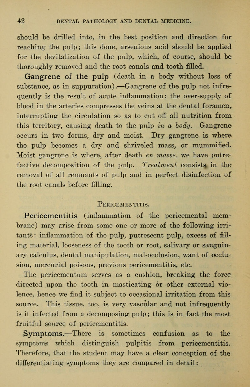 should be drilled into, in the best position and direction for reaching the pulp; this done, arsenious acid should be applied for the devitalization of the pulp, which, of course, should be thoroughly removed and the root canals and tooth filled. Gangrene of the pulp (death in a body without loss of substance, as in suppuration).—Gangrene of the pulp not infre- quently is the result of acute inflammation; the over-supply of blood in the arteries compresses the veins at the dental foramen, interrupting the circulation so as to cut off all nutrition from this territory, causing death to the pulp in a hody. Gangrene occurs in two forms, dry and moist. Dry gangrene is where the pulp becomes a dry and shriveled mass, or mummified. Moist gangrene is where, after death en masse, we have putre- factive decomposition of the pulp. Treatment consists in the removal of all remnants of pulp and in perfect disinfection of the root canals before filling. Pericementitis. Pericementitis (inflammation of the pericemental niem- brane) may arise from some one or more of the following irri- tants: inflammation of the pulp, putrescent pulp, excess of fill- ing material, looseness of the tooth or root, salivary or sanguin- ary calculus, dental manipulation, mal-occlusion, want of occlu- sion, mercurial poisons, previous pericementitis, etc. The pericementum serves as a cushion, breaking the force directed upon the tooth in masticating or other external vio- lence, hence we find it subject to occasional irritation from this source. This tissue, too, is very vascular and not infrequently is it infected from a decomposing pulp; this is in fact the most fruitful source of pericementitis. Symptoms.—There is sometimes confusion as to the symptoms which distinguish pulpitis from pericementitis. Therefore, that the student may have a clear conception of the differentiating symptoms they are compared in detail: