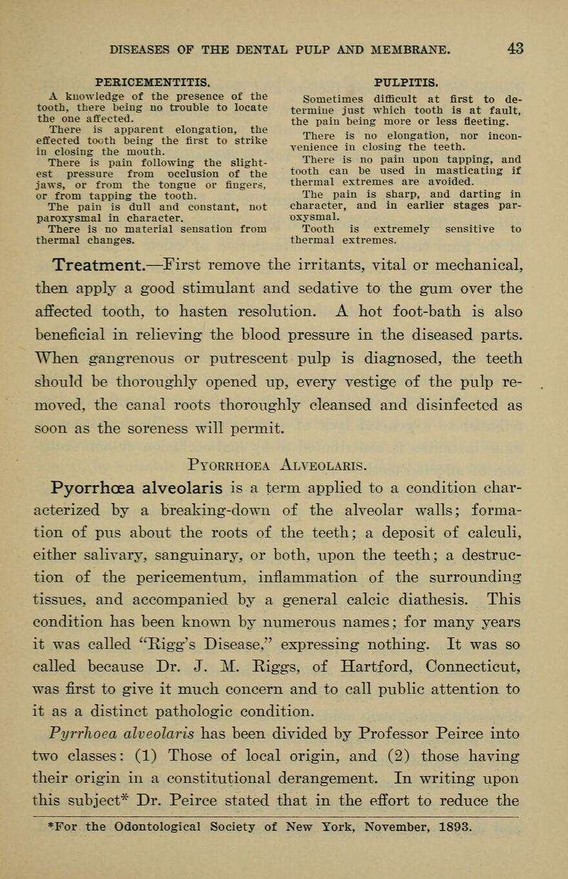 PERICEMENTITIS. PULPITIS. A kuowledge of the presence of the Sometimes difficult at first to de- tooth, there being no trouble to locate termine just which tooth is at fault, the one affected. the paiu being more or less fleeting. There is apparent elongation, the ^, . i ^- effected to.,th being the first to strike There is no elongation, nor incon- iu closing the mouth. vemence in closing the teeth. There is pain following the slight- There is no pain upon tapping, and est pressure from occlusion of the tootle can be used in masticating if jaws, or from the tongue or finders. thermal extremes are avoided, or from tapping the tooth. The pain is sharp, and darting in The pain is dull and constant, not character, and in earlier stages par- paroxysmal in character. oxysmal. There is no material sensation from Tooth is extremely sensitive to thermal changes. thermal extremes. Treatment.—First remove the irritants, vital or mechanical, then apply a good stimulant and sedative to the gnni over the affected tooth, to hasten resolution. A hot foot-bath is also beneficial in relieving the blood pressure in the diseased parts. When gangrenous or putrescent pulp is diagnosed, the teeth should be thoroughly opened up, every vestige of the pulp re- moved, the canal roots thoroughly cleansed and disinfected as soon as the soreness will permit. Pyorrhoea Alyeolaris. Pyorrhoea alveolaris is a term applied to a condition char- acterized by a breaking-down of the alveolar walls; forma- tion of pus about the roots of the teeth; a deposit of calculi, either salivary, sanguinary, or both, upon the teeth; a destruc- tion of the pericementum, inflammation of the surrounding tissues, and accompanied by a general calcic diathesis. This condition has been known by numerous names; for many years it was called Rigg^'s Disease, expressing nothing. It was so called because Dr. J. M. Riggs, of Hartford, Connecticut, was first to give it much concern and to call public attention to it as a distinct pathologic condition. Pyrrhoea alveolaris has been divided by Professor Peirce into two classes: (1) Those of local origin, and (2) those having their origin in a constitutional derangement. In writing upon this subject* Dr. Peirce stated that in the effort to reduce the *For the Odontological Society of New York, November, 1893.