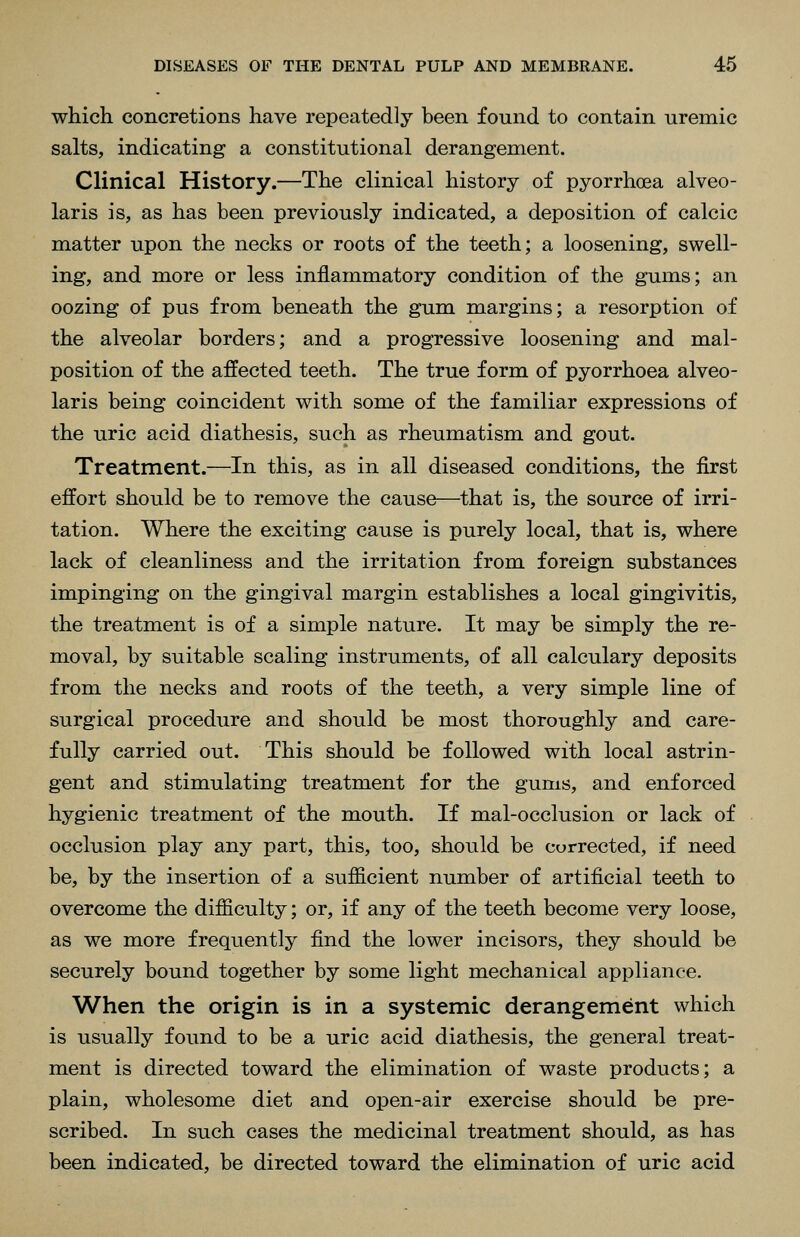 which concretions have repeatedly been found to contain uremic salts, indicating a constitutional derangement. Clinical History.—The clinical history of pyorrhoea alveo- laris is, as has been previously indicated, a deposition of calcic matter upon the necks or roots of the teeth; a loosening, swell- ing, and more or less inflammatory condition of the gums; an oozing of pus from beneath the gum margins; a resorption of the alveolar borders; and a progressive loosening and mal- position of the affected teeth. The true form of pyorrhoea alveo- laris being coincident with some of the familiar expressions of the uric acid diathesis, such as rheumatism and gout. Treatment.—In this, as in all diseased conditions, the first effort should be to remove the cause—that is, the source of irri- tation. Where the exciting cause is purely local, that is, where lack of cleanliness and the irritation from foreign substances impinging on the gingival margin establishes a local gingivitis, the treatment is of a simple nature. It may be simply the re- moval, by suitable scaling instruments, of all calculary deposits from the necks and roots of the teeth, a very simple line of surgical procedure and should be most thoroughly and care- fully carried out. This should be followed with local astrin- gent and stimulating treatment for the gums, and enforced hygienic treatment of the mouth. If mal-occlusion or lack of occlusion play any part, this, too, should be corrected, if need be, by the insertion of a sufficient number of artificial teeth to overcome the difficulty; or, if any of the teeth become very loose, as we more frequently find the lower incisors, they should be securely bound together by some light mechanical appliance. When the origin is in a systemic derangement which is usually found to be a uric acid diathesis, the general treat- ment is directed toward the elimination of waste products; a plain, wholesome diet and open-air exercise should be pre- scribed. In such cases the medicinal treatment should, as has been indicated, be directed toward the elimination of uric acid