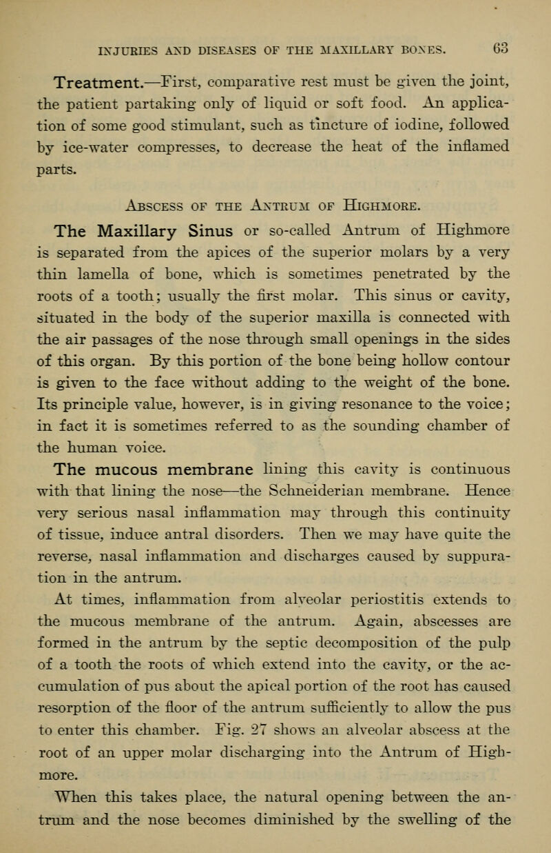 Treatment.—First, comparative rest must be given the joint, the patient partaking only of liquid or soft food. An applica- tion of some good stimulant, such as tincture of iodine, followed by ice-water compresses, to decrease the heat of the inflamed parts. Abscess of the Antrum of Hjghmore. The Maxillary Sinus or so-called Antrum of Highmore is separated from the apices of the superior molars by a very thin lamella of bone, which is sometimes penetrated by the roots of a tooth; usually the lii'st molar. This sinus or cavity, situated in the body of the superior maxilla is connected with the air passages of the nose through small openings in the sides of this organ. By this portion of the bone being hollow contour is given to the face without adding to the weight of the bone. Its principle value, however, is in giving resonance to the voice; in fact it is sometimes referred to as the sounding chamber of the human voice. The mucous membrane lining this cavity is continuous with that lining the nose—the Scluieiderian membrane. Hence very serious nasal inflammation may through this continuity of tissue, induce antral disorders. Then we may have quite the reverse, nasal inflammation and discharges caused by suppura- tion in the antrum. At times, inflammation from alveolar periostitis extends to the mucous membrane of the antrum. Again, abscesses are formed in the antrum by the septic decomposition of the pulp of a tooth the roots of which extend into the cavity, or the ac- cumulation of pus about the apical i^ortion of the root has caused resorption of the floor of the antrum sufficiently to allow the pus to enter this chamber. Fig. 27 shows an alveolar abscess at the root of an upper molar discharging into the Antrum of High- more. When this takes place, the natural opening between the an- trum and the nose becomes diminished by the swelling of the