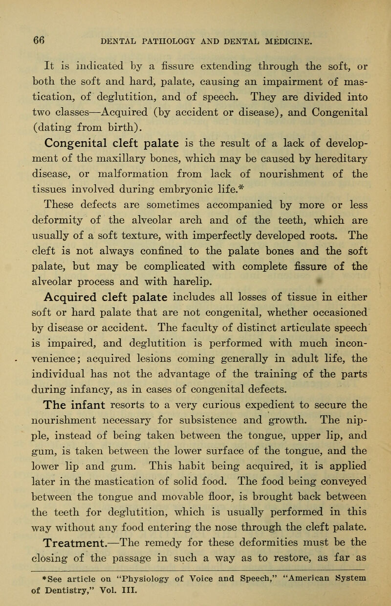 It is indicated by a fissure extending through the soft, or both the soft and hard, palate, causing an impairment of mas- tication, of deglutition, and of speech. They are divided into two classes—Acquired (by accident or disease), and Congenital (dating from birth). Congenital cleft palate is the result of a lack of develop- ment of the maxillary bones, which may be caused by hereditary disease, or malformation from lack of nourishment of the tissues involved during embryonic life.* These defects are sometimes accompanied by more or less deformity of the alveolar arch and of the teeth, which are usually of a soft texture, with imperfectly developed roots. The cleft is not always confined to the palate bones and the soft palate, but may be complicated with complete fissure of the alveolar process and with harelip. Acquired cleft palate includes all losses of tissue in either soft or hard palate that are not congenital, whether occasioned by disease or accident. The faculty of distinct articulate speech is impaired, and deglutition is performed with much incon- venience; acquired lesions coming generally in adult life, the individual has not the advantage of the training of the parts during infancy, as in cases of congenital defects. The infant resorts to a very curious expedient to secure the nourishment necessary for subsistence and growth. The nip- ple, instead of being taken between the tongue, upper lip, and gum, is taken between the lower surface of the tongue, and the lower lip and gum. This habit being acquired, it is applied later in the mastication of solid food. The food being conveyed between the tongue and movable floor, is brought back between the teeth for deglutition, which is usually performed in this way without any food entering the nose through the cleft palate. Treatment.—The remedy for these deformities must be the closing of the passage in such a way as to restore, as far as *See article on Physiology of Voice and Speech, American System of Dentistry, Vol. III.