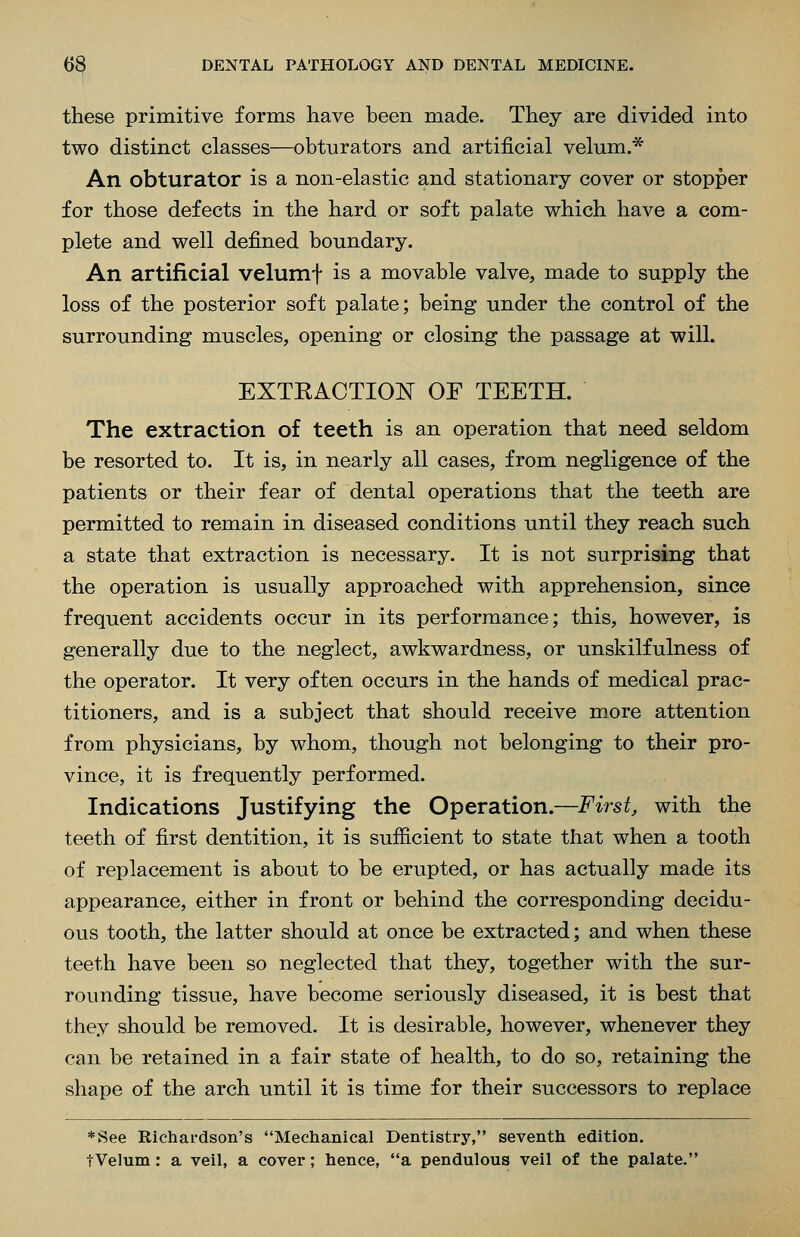 these primitive forms have been made. They are divided into two distinct classes—obturators and artificial velum.* An obturator is a non-elastic and stationary cover or stopper for those defects in the hard or soft palate which have a com- plete and well defined boundary. An artificial velumf is a movable valve, made to supply the loss of the posterior soft palate; being under the control of the surrounding muscles, opening or closing the passage at will. EXTKACTION OF TEETH. The extraction of teeth is an operation that need seldom be resorted to. It is, in nearly all cases, from negligence of the patients or their fear of dental operations that the teeth are permitted to remain in diseased conditions until they reach such a state that extraction is necessary. It is not surprising that the operation is usually approached with apprehension, since frequent accidents occur in its performance; this, however, is generally due to the neglect, awkwardness, or unskilfulness of the operator. It very often occurs in the hands of medical prac- titioners, and is a subject that should receive more attention from physicians, by whom, though not belonging to their pro- vince, it is frequently performed. Indications Justifying the Operation.—First, with the teeth of first dentition, it is sufficient to state that when a tooth of replacement is about to be erupted, or has actually made its appearance, either in front or behind the corresponding decidu- ous tooth, the latter should at once be extracted; and when these teeth have been so neglected that they, together with the sur- rounding tissue, have become seriously diseased, it is best that they should be removed. It is desirable, however, whenever they can be retained in a fair state of health, to do so, retaining the shape of the arch until it is time for their successors to replace *See Richai'dson's Mechanical Dentistry, seventh edition. tVelum: a veil, a cover; hence, a pendulous veil of the palate.