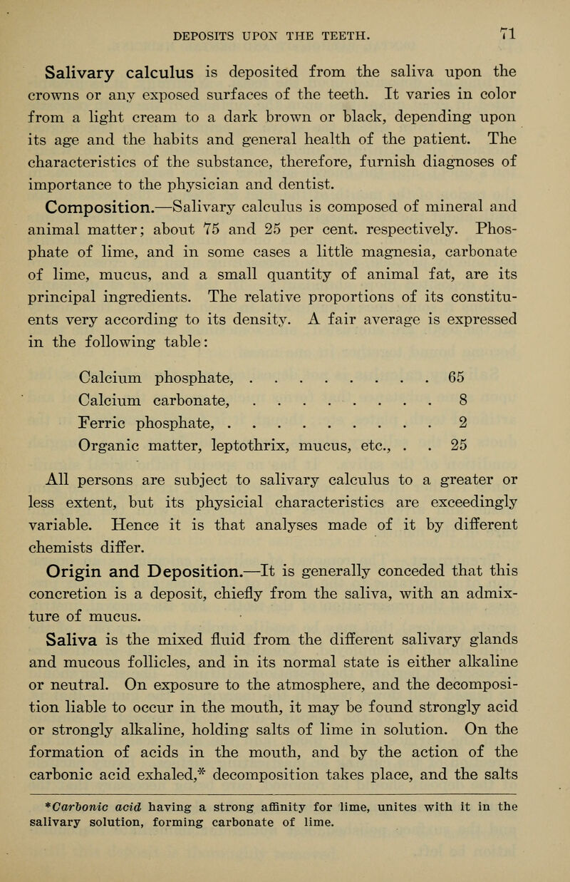 Salivary calculus is deposited from the saliva upon the crowns or any exposed surfaces of the teeth. It varies in color from a light cream to a dark brown or black, depending upon its age and the habits and general health of the patient. The characteristics of the substance, therefore, furnish diagnoses of importance to the physician and dentist. Composition.—Salivary calculus is composed of mineral and animal matter; about 75 and 25 per cent, respectively. Phos- phate of lime, and in some cases a little magnesia, carbonate of lime, mucus, and a small quantity of animal fat, are its principal ingredients. The relative proportions of its constitu- ents very according to its density. A fair average is expressed in the following table: Calcium phosphate, 65 Calcium carbonate, ........ 8 Ferric phosphate, 2 Organic matter, leptothrix, mucus, etc., . . 25 All persons are subject to salivary calculus to a greater or less extent, but its physicial characteristics are exceedingly variable. Hence it is that analyses made of it by different chemists differ. Origin and Deposition.—It is generally conceded that this concretion is a deposit, chiefly from the saliva, with an admix- ture of mucus. Saliva is the mixed fluid from the different salivary glands and mucous follicles, and in its normal state is either allvaline or neutral. On exposure to the atmosphere, and the decomposi- tion liable to occur in the mouth, it may be found strongly acid or strongly alkaline, holding salts of lime in solution. On the formation of acids in the mouth, and by the action of the carbonic acid exhaled,* decomposition takes place, and the salts * Carbonic acid having a strong affinity for lime, unites with it in the salivary solution, forming carbonate of lime.