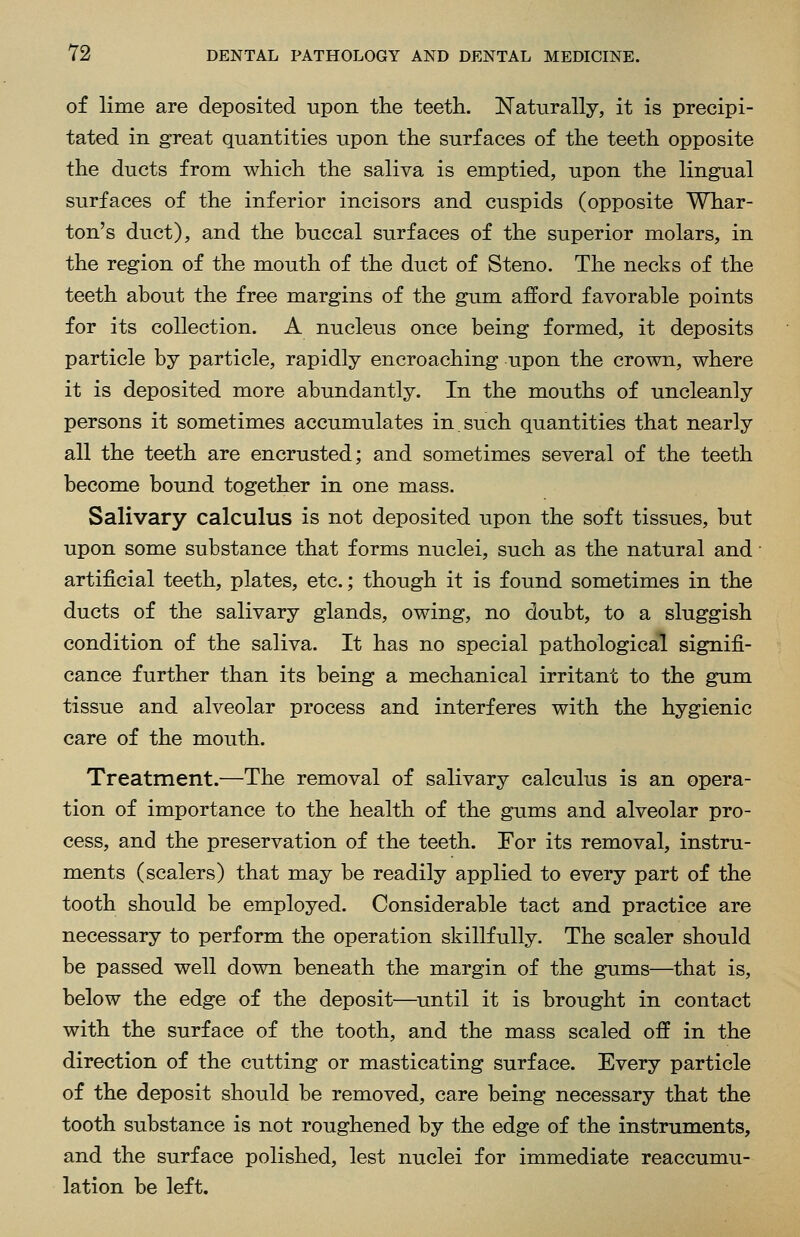 of lime are deposited upon the teeth. Naturally, it is precipi- tated in great quantities upon the surfaces of the teeth opposite the ducts from which the saliva is emptied, upon the lingual surfaces of the inferior incisors and cuspids (opposite Whar- ton's duct), and the buccal surfaces of the superior molars, in the region of the mouth of the duct of Steno. The necks of the teeth about the free margins of the gum afford favorable points for its collection. A nucleus once being formed, it deposits particle by particle, rapidly encroaching upon the crown, where it is deposited more abundantly. In the mouths of uncleanly persons it sometimes accumulates in such quantities that nearly all the teeth are encrusted; and sometimes several of the teeth become bound together in one mass. Salivary calculus is not deposited upon the soft tissues, but upon some substance that forms nuclei, such as the natural and artificial teeth, plates, etc.; though it is found sometimes in the ducts of the salivary glands, owing, no doubt, to a sluggish condition of the saliva. It has no special pathological signifi- cance further than its being a mechanical irritant to the gum tissue and alveolar process and interferes with the hygienic care of the mouth. Treatment.—The removal of salivary calculus is an opera- tion of importance to the health of the gums and alveolar pro- cess, and the preservation of the teeth. For its removal, instru- ments (scalers) that may be readily applied to every part of the tooth should be employed. Considerable tact and practice are necessary to perform the operation skillfully. The scaler should be passed well down beneath the margin of the gums—that is, below the edge of the deposit—until it is brought in contact with the surface of the tooth, and the mass scaled off in the direction of the cutting or masticating surface. Every particle of the deposit should be removed, care being necessary that the tooth substance is not roughened by the edge of the instruments, and the surface polished, lest nuclei for immediate reaccumu- lation be left.