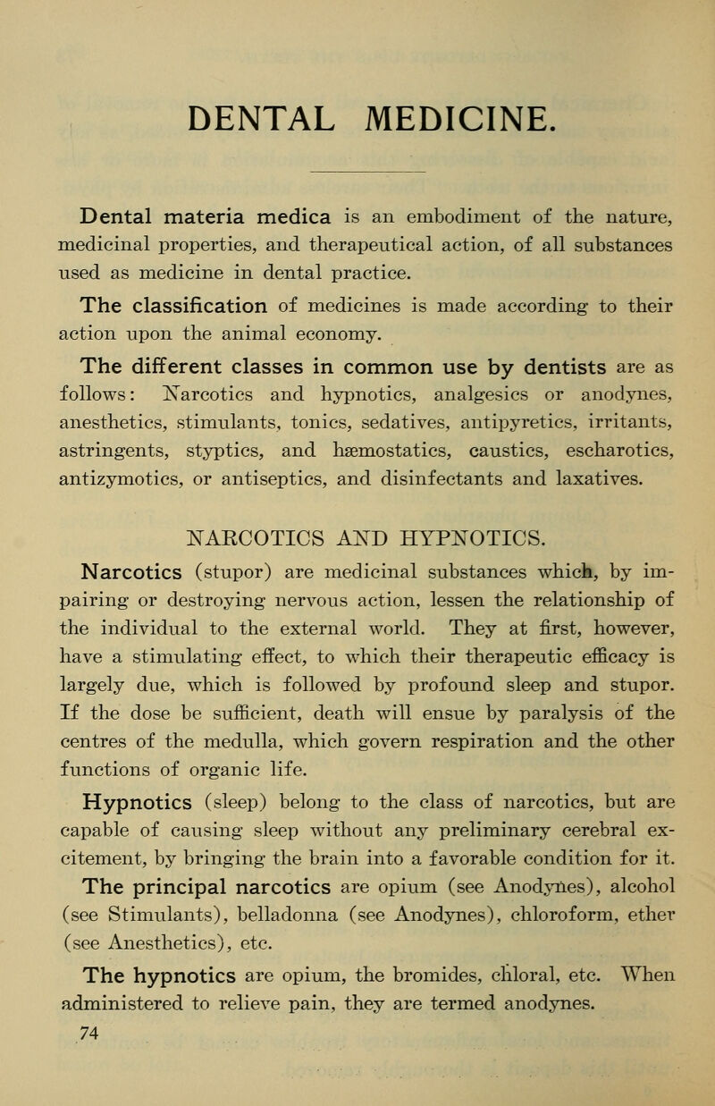 DENTAL MEDICINE. Dental materia medica is an embodiment of the nature, medicinal properties, and therapeutical action, of all substances used as medicine in dental practice. The classification of medicines is made according to their action upon the animal economy. The different classes in common use by dentists are as follows: Narcotics and hypnotics, analgesics or anodynes, anesthetics, stimulants, tonics, sedatives, antipyretics, irritants, astringents, styptics, and haemostatics, caustics, escharotics, antizymotics, or antiseptics, and disinfectants and laxatives. NAECOTICS AND HYPNOTICS. Narcotics (stupor) are medicinal substances which, by im- pairing or destroying nervous action, lessen the relationship of the individual to the external world. They at first, however, have a stimulating effect, to which their therapeutic efficacy is largely due, which is followed by profound sleep and stupor. If the dose be sufficient, death will ensue by paralysis of the centres of the medulla, which govern respiration and the other functions of organic life. Hypnotics (sleep) belong to the class of narcotics, but are capable of causing sleep without any preliminary cerebral ex- citement, by bringing the brain into a favorable condition for it. The principal narcotics are opium (see Anodynes), alcohol (see Stimulants), belladonna (see Anodynes), chloroform, ether (see Anesthetics), etc. The hypnotics are opium, the bromides, chloral, etc. When administered to relieve pain, they are termed anodynes.