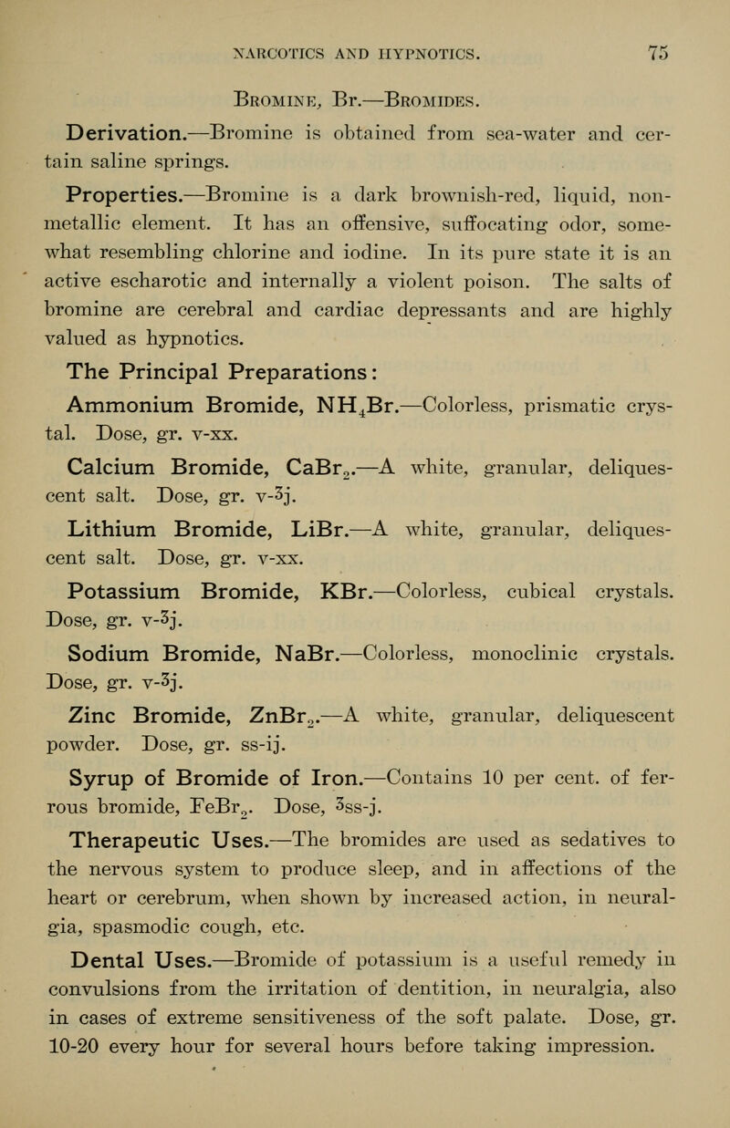 Bromine, Br.—Bromides. Derivation.—Bromine is obtained from sea-water and cer- tain saline springs. Properties.—Bromine is a dark brownish-red, liquid, non- metallic element. It has an offensive, suffocating odor, some- what resembling chlorine and iodine. In its pure state it is an active escharotic and internally a violent poison. The salts of bromine are cerebral and cardiac depressants and are highly valued as hypnotics. The Principal Preparations: Ammonium Bromide, NH^Br.—Colorless, prismatic crys- tal. Dose, gr. v-xx. Calcium Bromide, CaBr^.—A white, granular, deliques- cent salt. Dose, gr. v-3j. Lithium Bromide, LiBr.—A white, granular, deliques- cent salt. Dose, gr. v-xx. Potassium Bromide, KBr.—Colorless, cubical crystals. Dose, gr. v-3j. Sodium Bromide, NaBr.—Colorless, monoclinic crystals. Dose, gr. v-3j. Zinc Bromide, ZnBr^.—A white, granular, deliquescent powder. Dose, gr. ss-ij. Syrup of Bromide of Iron.—Contains 10 per cent, of fer- rous bromide, FeBr^. Dose, ^ss-j. Therapeutic Uses.—The bromides are used as sedatives to the nervous system to produce sleep, and in affections of the heart or cerebrum, when shown by increased action, in neural- gia, spasmodic cough, etc. Dental Uses.—Bromide of potassium is a useful remedy in convulsions from the irritation of dentition, in neuralgia, also in cases of extreme sensitiveness of the soft palate. Dose, gr. 10-20 every hour for several hours before taking impression.