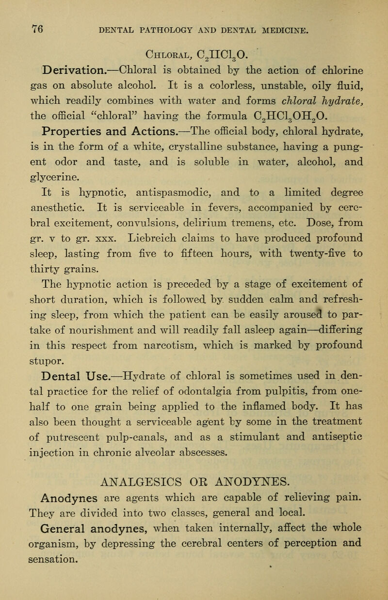 Chloral, 02110130. Derivation.—Ohloral is obtained by the action of chlorine gas on absolute alcohol. It is a colorless, unstable, oily fluid, which readily combines with water and forms chloral hydrate, the official chloral having the formula O2HOI3OH2O. Properties and Actions.—The official body, chloral hydrate, is in the form of a white, crystalline substance, having a pung- ent odor and taste, and is soluble in water, alcohol, and glycerine. It is hypnotic, antispasmodic, and to a limited degree anesthetic. It is serviceable in fevers, accompanied by cere- bral excitement, convulsions, deliriiim tremens, etc. Dose, from gr. V to gr. XXX. Liebreich claims to have produced profound sleep, lasting from five to fifteen hours, with twenty-five to thirty grains. The hypnotic action is preceded by a stage of excitement of short duration, which is followed by sudden calm and refresh- ing sleep, from which the patient can be easily aroused to par- take of nourishment and will readily fall asleep again—differing in this respect from narcotism, which is marked by profound stupor. Dental Use.—Hydrate of chloral is sometimes used in den- tal practice for the relief of odontalgia from pulpitis, from one- half to one grain being applied to the inflamed body. It has also been thought a serviceable agent by some in the treatment of putrescent pulp-canals, and as a stimulant and antiseptic injection in chronic alveolar abscesses. ANALGESIOS OK ANODYNES. Anodynes are agents which are capable of relieving pain. They are divided into two classes, general and local. General anodynes, when taken internally, affect the whole organism, by depressing the cerebral centers of perception and sensation.