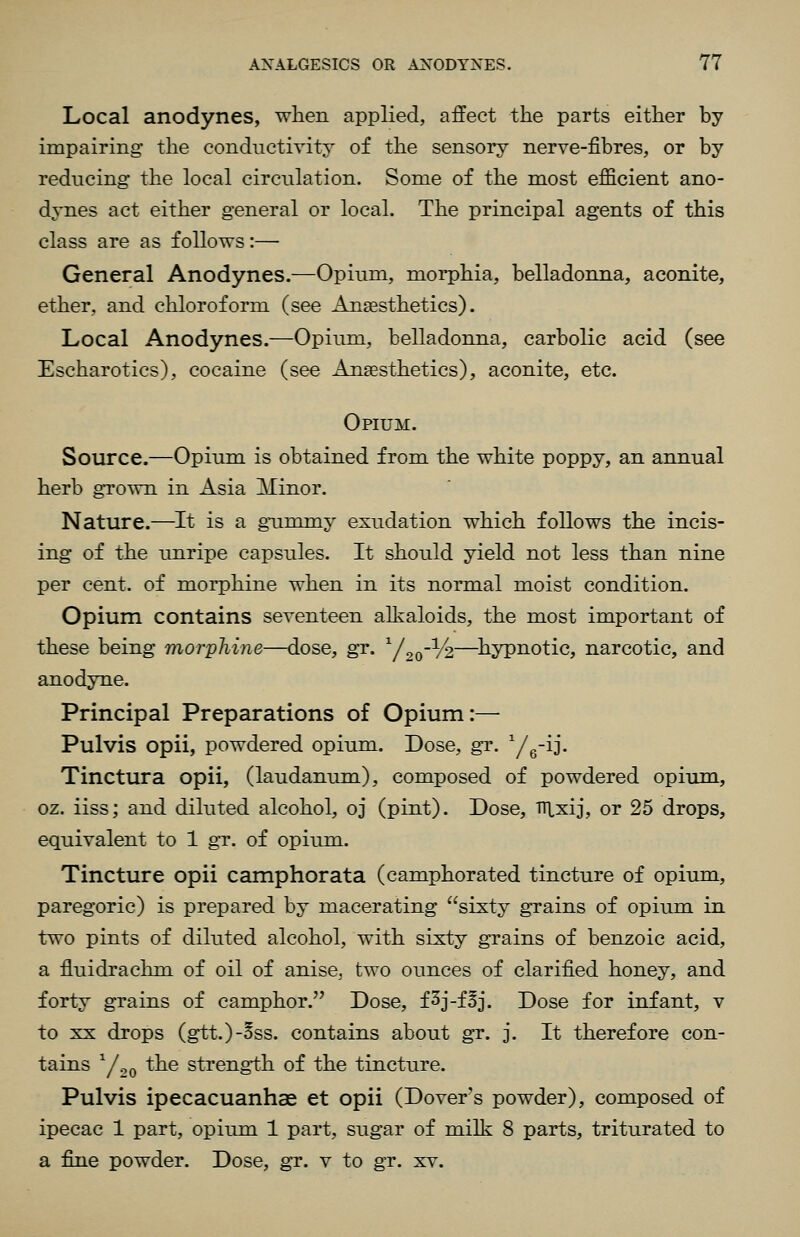 Local anodynes, when applied, affect the parts either by impairing: the conductivity of the sensory nerve-fibres, or by reducing the local circulation. Some of the most efficient ano- dynes act either general or local. The principal agents of this class are as follows:— General Anodynes.—Opium, morphia, belladonna, aconite, ether, and chloroform (see Anaesthetics). Local Anodynes.—Opium, belladonna, carbolic acid (see Escharotics), cocaine (see Anaesthetics), aconite, etc. Opium. Source.—Opium is obtained from the white poppy, an annual herb gTown in Asia Minor. Nature.—It is a gummy exudation which follows the incis- ing of the unripe capsules. It should yield not less than nine per cent, of morphine when in its normal moist condition. Opium contains seventeen alkaloids, the most important of these being morphine—dose, gr. y.,o--!/2—^hypnotic, narcotic, and anodyne. Principal Preparations of Opium:— Pulvis opii, powdered opium. Dose, gr. Yg-ij. Tinctura opii, (laudanum), composed of powdered opium, oz. iiss; and diluted alcohol, oj (pint). Dose, TTLxij, or 25 drops, equivalent to 1 gr. of opium. Tincture opii camphor at a (camphorated tincture of opium, paregoric) is prepared by macerating sixty grains of opium in two pints of diluted alcohol, with sixty grains of benzoic acid, a fluidrachm of oil of anise, two ounces of clarified honey, and forty grains of camphor. Dose, f3j-fBj. Dose for infant, v to XX drops (gtt.)-Bss. contains about gr. j. It therefore con- tains ^/^Q the strength of the tincture. Pulvis ipecacuanhas et opii (Dover's powder), composed of ipecac 1 part, opium 1 part, sugar of milli 8 parts, triturated to a fine powder. Dose, gr. v to gr. xv.