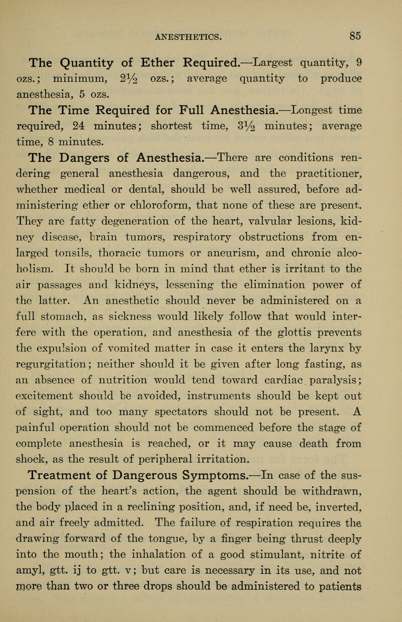 The Quantity o£ Ether Required.—Largest quantity, 9 ozs.; minimum, 2^2 ozs.; average quantity to produce anesthesia, 5 ozs. The Time Required for Full Anesthesia.—Longest time required, 24 minutes; shortest time, S^/^ minutes; average time, 8 minutes. The Dangers of Anesthesia.—There are conditions ren- dering general anesthesia dangerous, and the practitioner, whether medical or dental, should be well assured, before ad- ministering ether or chloroform, that none of these are present. They are fatty degeneration of the heart, valvular lesions, kid- ney disease, brain tumors, respiratory obstructions from en- larged tonsils, thoracic tumors or aneurism, and chronic alco- holism. It should be born in mind that ether is irritant to the air passages and kidneys, lessening the elimination power of the latter. An anesthetic should never be administered on a full stomach, as sickness would likely follow that would inter- fere with the operation, and anesthesia of the glottis prevents the expulsion of vomited matter in case it enters the larynx by regurgitation; neither should it be given after long fasting, as an absence of nutrition would tend toward cardiac paralysis; excitement should be avoided, instruments should be kept out of sight, and too many spectators should not be present. A painful operation should not be commenced before the stage of complete anesthesia is reached, or it may cause death from shock, as the result of peripheral irritation. Treatment of Dangerous Symptoms.—In case of the sus- pension of the heart's action, the agent should be withdrawn, the body placed in a reclining position, and, if need be, inverted, and air freely admitted. The failure of respiration requires the drawing forward of the tongue, by a finger being thrust deeply into the mouth; the inhalation of a good stimulant, nitrite of amyl, gtt. ij to gtt. v; but care is necessary in its use, and not jnore than two or three drops should be administered to patients