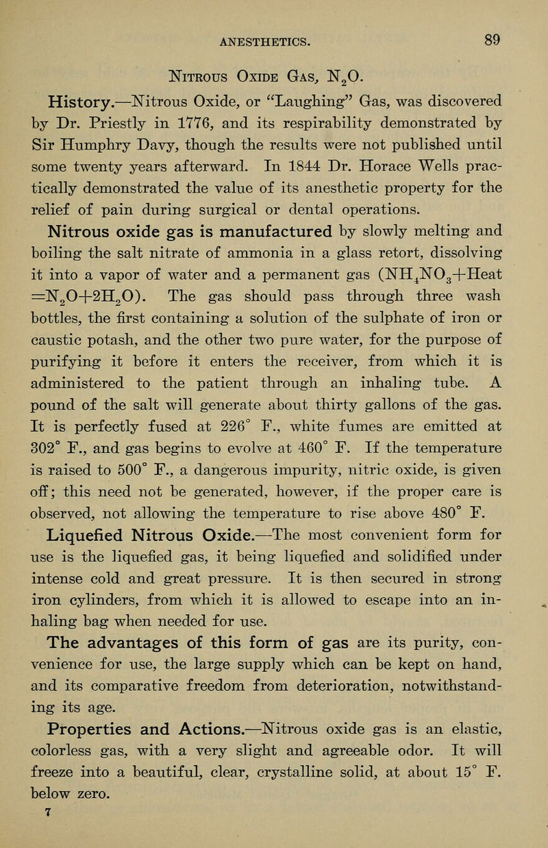 Nitrous Oxide Gas, NgO. History.—Nitrous Oxide, or Laughing Gas, was discovered by Dr. Priestly in 1776, and its respirability demonstrated by Sir Humphry Davy, though the results v^ere not published until some twenty years afterward. In 1844 Dr. Horace Wells prac- tically demonstrated the value of its anesthetic property for the relief of pain during surgical or dental operations. Nitrous oxide gas is manufactured by slowly melting and boiling the salt nitrate of ammonia in a glass retort, dissolving it into a vapor of water and a permanent gas (NH^NOg+Heat =N20+2H20). The gas should pass through three wash bottles, the first containing a solution of the sulphate of iron or caustic potash, and the other two pure water, for the purpose of purifying it before it enters the receiver, from which it is administered to the patient through an inhaling tube. A pound of the salt will generate about thirty gallons of the gas. It is perfectly fused at 226° F., white fumes are emitted at 302° F., and gas begins to evolve at 460° F. If the temperature is raised to 500° F., a dangerous impurity, nitric oxide, is given off; this need not be generated, however, if the proper care is observed, not allowing the temperature to rise above 480° F. Liquefied Nitrous Oxide.—The most convenient form for use is the liquefied gas, it being liquefied and solidified under intense cold and great pressure. It is then secured in strong iron cylinders, from which it is allowed to escape into an in- haling bag when needed for use. The advantages of this form of gas are its purity, con- venience for use, the large supply which can be kept on hand, and its comparative freedom from deterioration, notwithstand- ing its age. Properties and Actions.—^Nitrous oxide gas is an elastic, colorless gas, with a very slight and agreeable odor. It will freeze into a beautiful, clear, crystalline solid, at about 15° F. below zero. 7