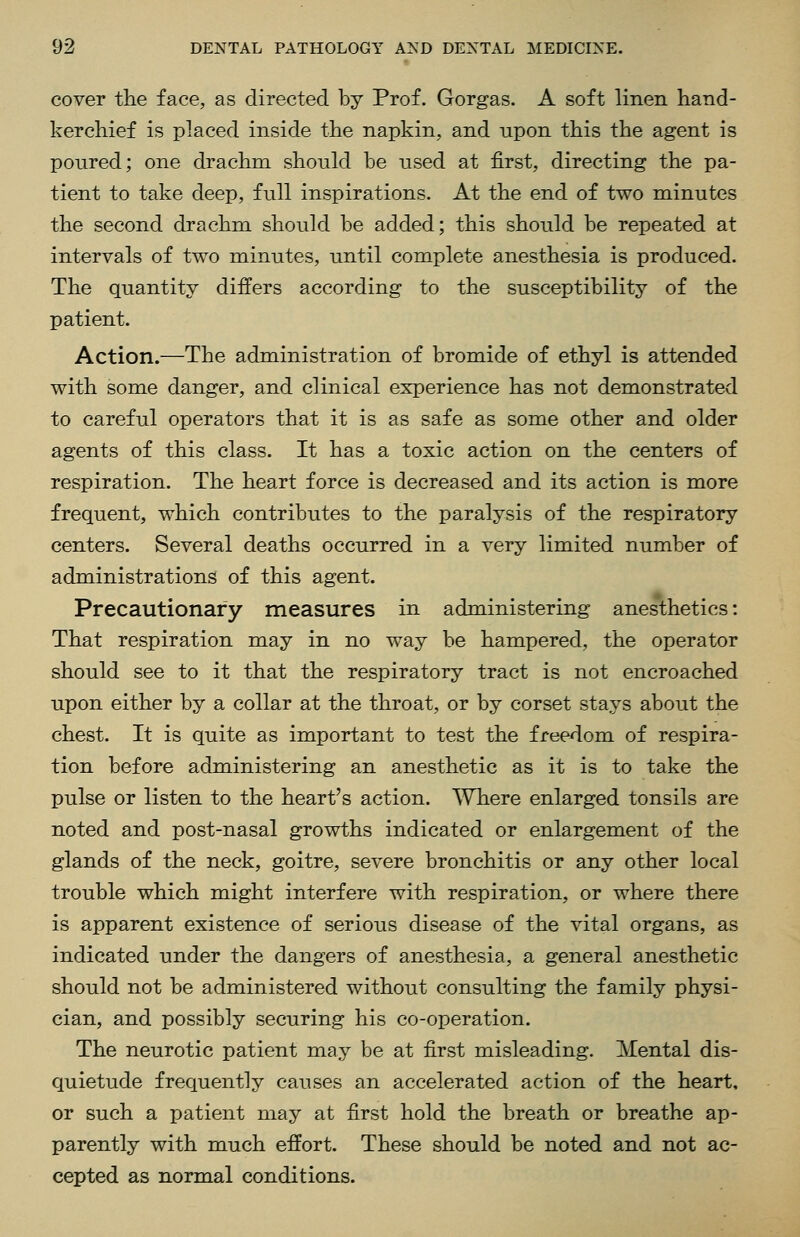 cover the face, as directed by Prof. Gorgas. A soft linen hand- kerchief is placed inside the napkin, and upon this the agent is poured; one drachm should be used at first, directing the pa- tient to take deep, full inspirations. At the end of two minutes the second drachm should be added; this should be repeated at intervals of two minutes, until complete anesthesia is produced. The quantity differs according to the susceptibility of the patient. Action.—The administration of bromide of ethyl is attended with some danger, and clinical experience has not demonstrated to careful operators that it is as safe as some other and older agents of this class. It has a toxic action on the centers of respiration. The heart force is decreased and its action is more frequent, which contributes to the paralysis of the respiratory centers. Several deaths occurred in a very limited number of administrations of this agent. Precautionary measures in administering anesthetics: That respiration may in no way be hampered, the operator should see to it that the respiratory tract is not encroached upon either by a collar at the throat, or by corset stays about the chest. It is quite as important to test the freedom of respira- tion before administering an anesthetic as it is to take the pulse or listen to the heart's action. Where enlarged tonsils are noted and post-nasal growths indicated or enlargement of the glands of the neck, goitre, severe bronchitis or any other local trouble which might interfere with respiration, or where there is apparent existence of serious disease of the vital organs, as indicated under the dangers of anesthesia, a general anesthetic should not be administered without consulting the family physi- cian, and possibly securing his co-operation. The neurotic patient may be at first misleading. Mental dis- quietude frequently causes an accelerated action of the heart, or such a patient may at first hold the breath or breathe ap- parently with much effort. These should be noted and not ac- cepted as normal conditions.