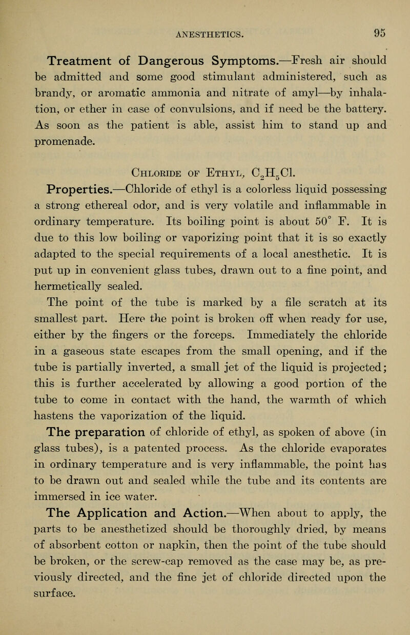 Treatment of Dangerous Symptoms.—Fresh air should be admitted and some good stimulant administered, such as brandy, or aromatic ammonia and nitrate of amyl—^by inhala- tion, or ether in case of convulsions, and if need be the battery. As soon as the patient is able, assist him to stand up and promenade. Chloride of Ethyl, C^HgCl. Properties.—Chloride of ethyl is a colorless liquid possessing a strong ethereal odor, and is very volatile and inflammable in ordinary temperature. Its boiling point is about 50° F. It is due to this low boiling or vaporizing point that it is so exactly adapted to the special requirements of a local anesthetic. It is put up in convenient glass tubes, drawn out to a fine point, and hermetically sealed. The point of the tube is marked by a file scratch at its smallest part. Hero the point is broken off when ready for use, either by the fingers or the forceps. Immediately the chloride in a gaseous state escapes from the small opening, and if the tube is partially inverted, a small jet of the liquid is projected; this is further accelerated by allowing a good portion of the tube to come in contact with the hand, the warmth of which hastens the vaporization of the liquid. The preparation of chloride of ethyl, as spoken of above (in glass tubes), is a patented process. As the chloride evaporates in ordinary temperature and is very inflammable, the point has to be drawn out and sealed while the tube and its contents are immersed in ice water. The Application and Action.—^When about to apply, the parts to be anesthetized should be thoroughly dried, by means of absorbent cotton or napkin, then the point of the tube should be broken, or the screw-cap removed as the case may be, as pre- viously directed, and the fine jet of chloride directed upon the surface.