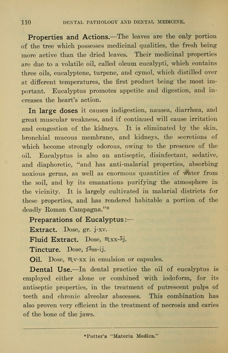 Properties and Actions.—The leaves are the only portion of the tree which possesses medicinal qualities, the fresh being more active than the dried leaves. Their medicinal properties are due to a volatile oil, called oleum eucaljTpti, which contains three oils, eucalyptene, turpene, and cymol, which distilled over at different temperatures, the first product being the most im- portant. Eucalyptus promotes appetite and digestion, and in- creases the heart's action. In large doses it causes indigestion, nausea, diarrhoea, and great muscular weakness, and if continued will cause irritation and congestion of the kidneys. It is eliminated by the skin, bronchial mucous m.embrane, and kidneys, the secretions of which become strongly odorous, owing to the presence of the oil. Eucalyptus is also an antiseptic, disinfectant, sedative, and diaphoretic, and has anti-malarial properties, absorbing noxious germs, as well as enormous quantities of water from the soil, and by its emanations purifying the atmosphere in the vicinity. It is largely cultivated in malarial districts for these properties, and has rendered habitable a portion of the deadly Koman Campagna.* Preparations of Eucalyptus:— Extract. Dose, gr. j-xv. Fluid Extract. Dose, ttLxx-3j. Tincture. Dose, f^ss-ij. Oil. Dose, niv-xx in emulsion or capsules. Dental Use.—In dental practice the oil of eucaljiptus is employed either alone or combined with iodoform, for its antiseptic properties, in the treatment of putrescent pulps of teeth and chronic alveolar abscesses. This combination has also proven very efficient in the treatment of necrosis and caries of the bone of the jaws. ♦Potter's Materia Medica.