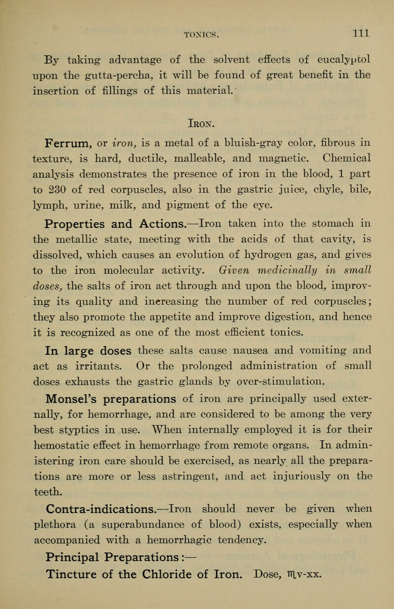 By taking- advantage of tlie solvent effects of eucalyptol upon the giitta-percha, it will be found of great benefit in the insertion of fillings of this material. Iron. Ferrum, or ironj, is a metal of a bluish-gray color, fibrous in texture, is hard, ductile, malleable, and magnetic. Chemical analysis demonstrates the presence of iron in the blood, 1 part to 230 of red corpuscles, also in the gastric juice, chyle, bile, lymph, urine, milk, and pigment of the eye. Properties and Actions.—Iron taken into the stomach in the metallic state, meeting with the acids of that cavity, is dissolved, which causes an evolution of hydrogen gas, and gives to the iron molecular activity. Given tnedicinally in small doses, the salts of iron act through and upon the blood, improv- ing its quality and increasing the number of red corpuscles; they also promote the appetite and improve digestion, and hence it is recognized as one of the most efficient tonics. In large doses these salts cause nausea and vomiting and act as irritants. Or the prolonged administration of small doses exhausts the gastric glands by over-stimulation. Monsel's preparations of iron are principally used exter- nally, for hemorrhage, and are considered to be among the very best styptics in use. When internally employed it is for their hemostatic effect in hemorrhage from remote organs. In admin- istering iron care should be exercised, as nearly all the prepara- tions are more or less astringent, and act injuriously on the teeth. Contra-indications.—Iron should never be given when plethora (a superabundance of blood) exists, especially when accompanied with a hemorrhagic tendency. Principal Preparations:— Tincture of the Chloride of Iron. Dose, niv-xx.