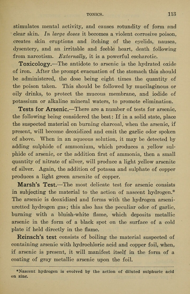 stimulates mental activity, and causes rotundity of form and ■ clear skin. In large doses it becomes a violent corrosive poison, creates skin eruptions and itching of the eyelids, nausea, dysentery, and an irritable and feeble heart, death following from narcotism. Externally, it is a powerful escharotic. Toxicology.—The antidote to arsenic is the hydrated oxide of iron. After the prompt evacuation of the stomach this should be administered, the dose being eight times the quantity of the poison taken. This should be followed by mucilaginous or oily drinks, to protect the mucous membrane, and iodide of potassium or alkaline mineral waters, to promote elimination. Tests for Arsenic.—There are a number of tests for arsenic, the following being considered the best: If in a solid state, place the suspected material on burning charcoal, when the arsenic, if present, will become deoxidized and emit the garlic odor spoken of above. When in an aqueous solution, it may be detected by adding sulphide of ammonium, which produces a yellow sul- phide of arsenic, or the addition first of ammonia, then a small quantity of nitrate of silver, will produce a light yellow arsenite of silver. Again, the addition of potassa and sulphate of copper produces a light gTeen arsenite of copper. Marsh's Test.—The most delicate test for arsenic consists in subjecting the material to the action of nascent hydrogen.* The arsenic is deoxidized and forms with the hydrogen arseni- uretted hydrogen gas; this also has the peculiar odor of garlic, burning with a bluish-white flame, which deposits metallic arsenic in the form of a black spot on the surface of a cold plate if held directly in the flame. Reinsch's test consists of boiling the material suspected of containing arsenic with hydrochloric acid and copper foil, when, if arsenic is present, it will manifest itself in the form of a coating of gray metallic arsenic upon the foil. ♦Nascent hydrogen is evolved by the action of diluted sulphuric acid on zinc.