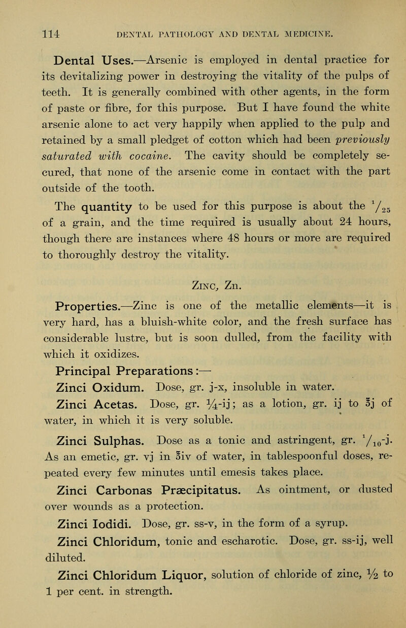 Dental Uses.—Arsenic is employed in dental practice for its devitalizing power in destroying the vitality of the pulps of teeth. It is generally combined with other agents, in the form of paste or fibre, for this purpose. But I have found the white arsenic alone to act very happily when applied to the pulp and retained by a small pledget of cotton which had been 'previously saturated with cocaine. The cavity should be completely se- cured, that none of the arsenic come in contact with the part outside of the tooth. The quantity to be used for this purpose is about the ^/^^ of a grain, and the time required is usually about 24 hours, though there are instances where 48 hours or more are required to thoroughly destroy the vitality. ZiNC^ Zn. Properties.—Zinc is one of the metallic elements—it is very hard, has a bluish-white color, and the fresh surface has considerable lustre, but is soon dulled, from the facility with which it oxidizes. Principal Preparations:— Zinci Oxidum. Dose, gr. j-x, insoluble in water. Zinci Acetas. Dose, gr. i/4-ij; as a lotion, gr. ij to Sj of water, in which it is very soluble. Zinci Sulphas. Dose as a tonic and astringent, gr. Yio-j. As an emetic, gr. vj in §iv of water, in tablespoonful doses, re- peated every few minutes until emesis takes place. Zinci Carbonas Praecipitatus. As ointment, or dusted over wounds as a protection. Zinci lodidi. Dose, gr. ss-v, in the form of a syrup. Zinci Chloridum, tonic and escharotic. Dose, gr. ss-ij, well diluted. Zinci Chloridum Liquor, solution of chloride of zinc, 1/2 to 1 per cent, in strength.