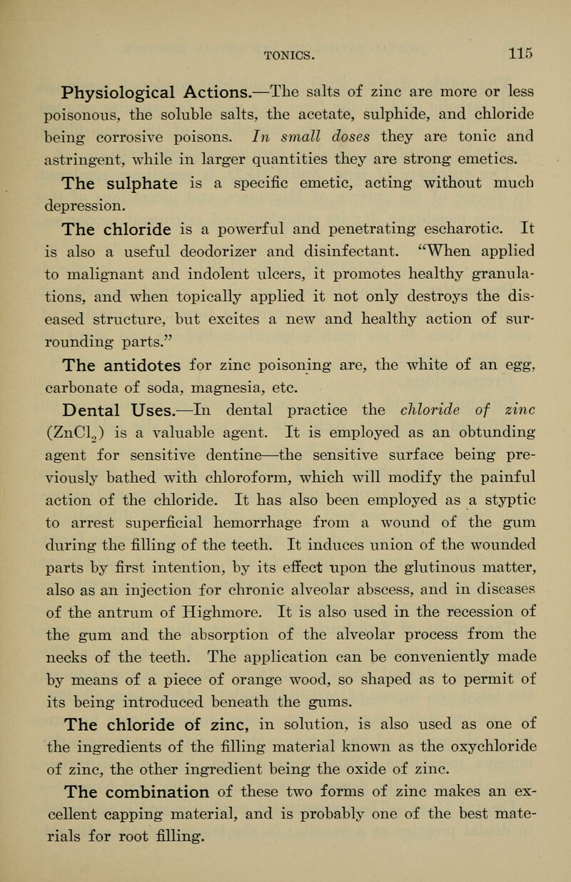 Physiological Actions.—The salts of zinc are more or less poisonous, the soluble salts, the acetate, sulphide, and chloride being corrosive poisons. In small doses they are tonic and astringent, while in larger quantities they are strong emetics. The sulphate is a specific emetic, acting without much depression. The chloride is a powerful and penetrating escharotic. It is also a useful deodorizer and disinfectant. When applied to malignant and indolent ulcers, it promotes healthy granula- tions, and when topically applied it not only destroys the dis- eased structure, but excites a new and healthy action of sur- rounding parts. The antidotes for zinc poisoning are, the white of an egg, carbonate of soda, magnesia, etc. Dental Uses.—In dental practice the chloride of zinc (ZnCl.J is a valuable agent. It is employed as an obtunding agent for sensitive dentine—the sensitive surface being pre- viously bathed with chloroform, which will modify the painful action of the chloride. It has also been employed as a styptic to arrest superficial hemorrhage from a wound of the gum during the filling of the teeth. It induces union of the wounded parts by first intention, by its effect upon the glutinous matter, also as an injection for chronic alveolar abscess, and in diseases of the antrum of Highmore. It is also used in the recession of the gum and the absorption of the alveolar process from the necks of the teeth. The application can be conveniently made by means of a piece of orange wood, so shaped as to permit of its being introduced beneath the gums. The chloride of zinc, in solution, is also used as one of the ingredients of the filling material known as the oxychloride of zinc, the other ingredient being the oxide of zinc. The combination of these two forms of zinc makes an ex- cellent capping material, and is probably one of the best mate- rials for root filling.