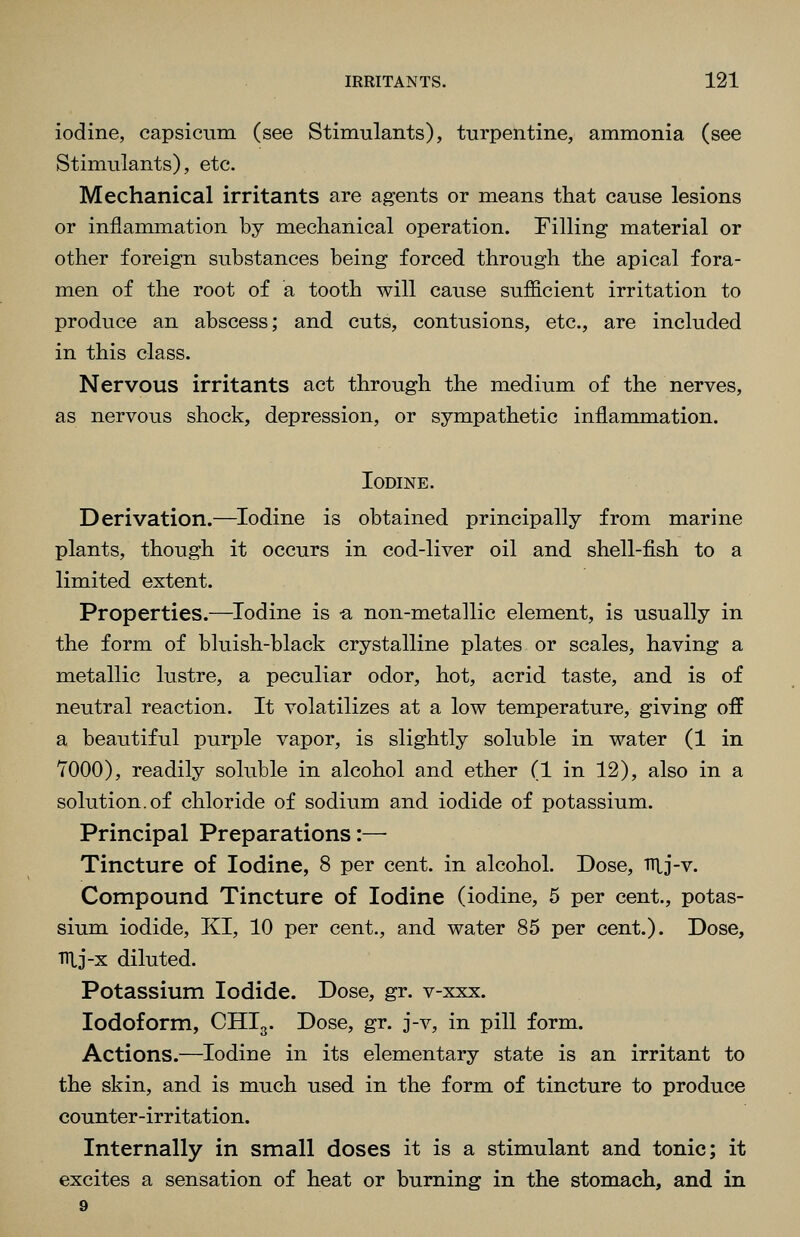 iodine, capsicum, (see Stimulants), turpentine, ammonia (see Stimulants), etc. Mechanical irritants are agents or means that cause lesions or inflammation by mechanical operation. Filling material or other foreign substances being forced through the apical fora- men of the root of a tooth will cause sufficient irritation to produce an abscess; and cuts, contusions, etc., are included in this class. Nervous irritants act through the medium of the nerves, as nervous shock, depression, or sympathetic inflammation. Iodine. Derivation.—Iodine is obtained principally from marine plants, though it occurs in cod-liver oil and shell-fish to a limited extent. Properties.—^Iodine is -a non-metallic element, is usually in the form of bluish-black crystalline plates or scales, having a metallic lustre, a peculiar odor, hot, acrid taste, and is of neutral reaction. It volatilizes at a low temperature, giving off a beautiful purple vapor, is slightly soluble in water (1 in TOGO), readily soluble in alcohol and ether (1 in 12), also in a solution.of chloride of sodium and iodide of potassium. Principal Preparations:— Tincture of Iodine, 8 per cent, in alcohol. Dose, lUj-v. Compound Tincture of Iodine (iodine, 5 per cent., potas- sium iodide, KI, 10 per cent., and water 85 per cent.). Dose, nij-x diluted. Potassium Iodide. Dose, gr. v-xxx. Iodoform, CHI3. Dose, gr. j-v, in pill form. Actions.—Iodine in its elementary state is an irritant to the skin, and is much used in the form of tincture to produce counter-irritation. Internally in small doses it is a stimulant and tonic; it excites a sensation of heat or burning in the stomach, and in