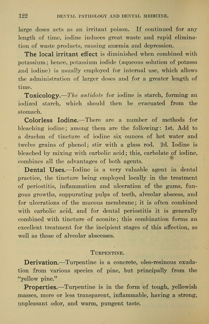 large doses acts as an irritant poison. If continued for any length of time, iodine induces great waste and rapid elimina- tion of waste products, causing anaemia and depression. The local irritant effect is diminished when combined with potassium; hence, potassium iodide (aqueous solution of potassa and iodine) is usually employed for internal use, which allows the administration of larger doses and for a greater length of time. Toxicology.—The antidote for iodine is starch, forming an iodized starch, which should then be evacuated from the stomach. Colorless Iodine.—There are a number of methods for bleaching iodine; among them are the following: 1st. Add to a drachm of tincture of iodine six ounces of hot water and twelve grains of phenol; stir with a glass rod. 2d. Iodine is bleached by mixing with carbolic acid; this, carbolate of iodine, combines all the advantages of both agents. Dental Uses.—Iodine is a very valuable agent in dental practice, the tincture being employed locally in the treatment of periostitis, inflarmnation and ulceration of the gums, fun- gous growths, suppurating pulps of teeth, alveolar abscess, and for ulcerations of the mucous membrane; it is often combined with carbolic acid, and for dental periostitis it is generally combined with tincture of aconite; this combination forms an excellent treatment for the incipient stages of this affection, as well as those of alveolar abscesses. Turpentine. Derivation.—Turpentine is a concrete, oleo-resinous exuda- tion from various species of pine, but principally from the yellow pine. Properties.—Turpentine is in the form of tough, yellowish masses, more or less transparent, inflammable, having a strong, unpleasant odor, and warm, pungent taste.