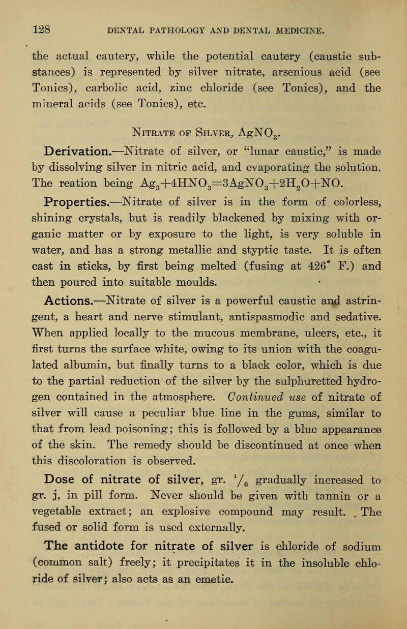 the actual cautery, while the potential cautery (caustic sub- stances) is reijresented by silver nitrate, arsenious acid (see Tonics), carbolic acid, zinc chloride (see Tonics), and the mineral acids (see Tonics), etc. Nitrate of Silver^ AgNOg. Derivation.—^Nitrate of silver, or lunar caustic, is made by dissolving silver in nitric acid, and evaporating the solution. The reation being Ag3+4H]Sr03=3AgN03+2H20+NO. Properties.—Nitrate of silver is in the form of colorless, shining crystals, but is readily blackened by mixing with or- ganic matter or by exposure to the light, is very soluble in water, and has a strong metallic and styptic taste. It is often cast in sticks, by first being melted (fusing at 426' F.) and then poured into suitable moulds. Actions.—Nitrate of silver is a powerful caustic and astrin- gent, a heart and nerve stimulant, antispasmodic and sedative. When applied locally to the mucous membrane, ulcers, etc., it first turns the surface white, owing to its union with the coagu- lated albumin, but finally turns to a black color, which is due to the partial reduction of the silver by the sulphuretted hydro- gen contained in the atmosphere. Continued use of nitrate of silver will cause a peculiar blue line in the gums, similar to that from lead poisoning; this is followed by a blue appearance of the skin. The remedy should be discontinued at once when this discoloration is observed. Dose of nitrate of silver, gr. y^ gradually increased to gr. 3, in pill form. Never should be given with tannin or a vegetable extract; an explosive compound may result. . The fused or solid form is used externally. The antidote for nitrate of silver is chloride of sodium (common salt) freely; it precipitates it in the insoluble chlo- ride of silver; also acts as an emetic.