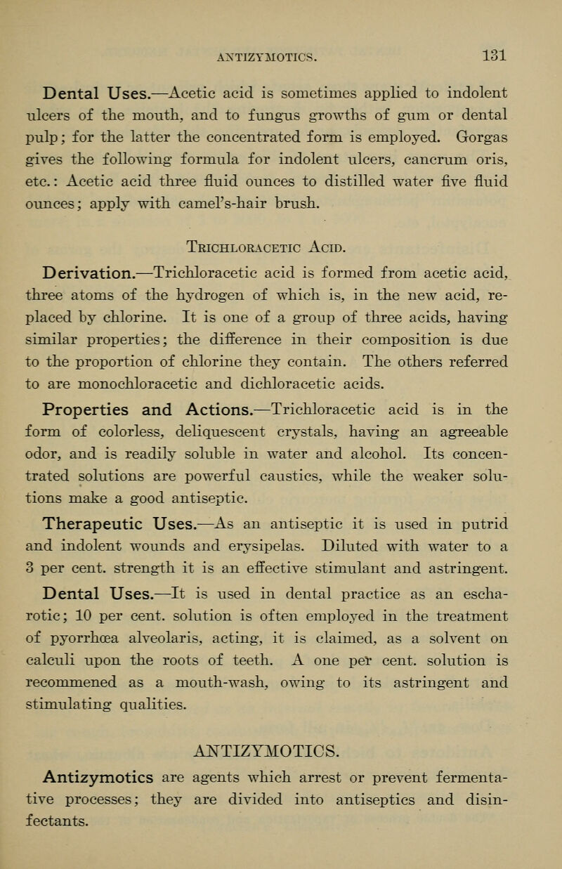 Dental Uses.—Acetic acid is sometimes applied to indolent ulcers of the month, and to fungus growths of gum or dental pulp; for the latter the concentrated form is employed. Gorgas gives the following formula for indolent ulcers, cancrum oris, etc.: Acetic acid three fluid ounces to distilled water five fluid ounces; apply with camel's-hair brush. Trichloracetic Acid. Derivation.—Trichloracetic acid is formed from acetic acid, three atoms of the hydrogen of which is, in the new acid, re- placed by chlorine. It is one of a group of three acids, having similar properties; the difference in their composition is due to the proportion of chlorine they contain. The others referred to are monochloracetic and dichloracetic acids. Properties and Actions.—Trichloracetic acid is in the form of colorless, deliquescent crystals, having an agreeable odor, and is readily soluble in water and alcohol. Its concen- trated solutions are powerful caustics, while the weaker solu- tions make a good antiseptic. Therapeutic Uses.—As an antiseptic it is used in putrid and indolent wounds and erysipelas. Diluted with water to a 3 per cent, strength it is an effective stimulant and astringent. Dental Uses.—It is used in dental practice as an escha- rotic; 10 per cent, solution is often employed in the treatment of pyorrhoea alveolar is, acting, it is claimed, as a solvent on calculi upon the roots of teeth. A one per cent, solution is reconunened as a mouth-wash, owing to its astringent and stimulating qualities. ANTIZYMOTICS. Antizymotics are agents which arrest or prevent fermenta- tive processes; they are divided into antiseptics and disin- fectants.