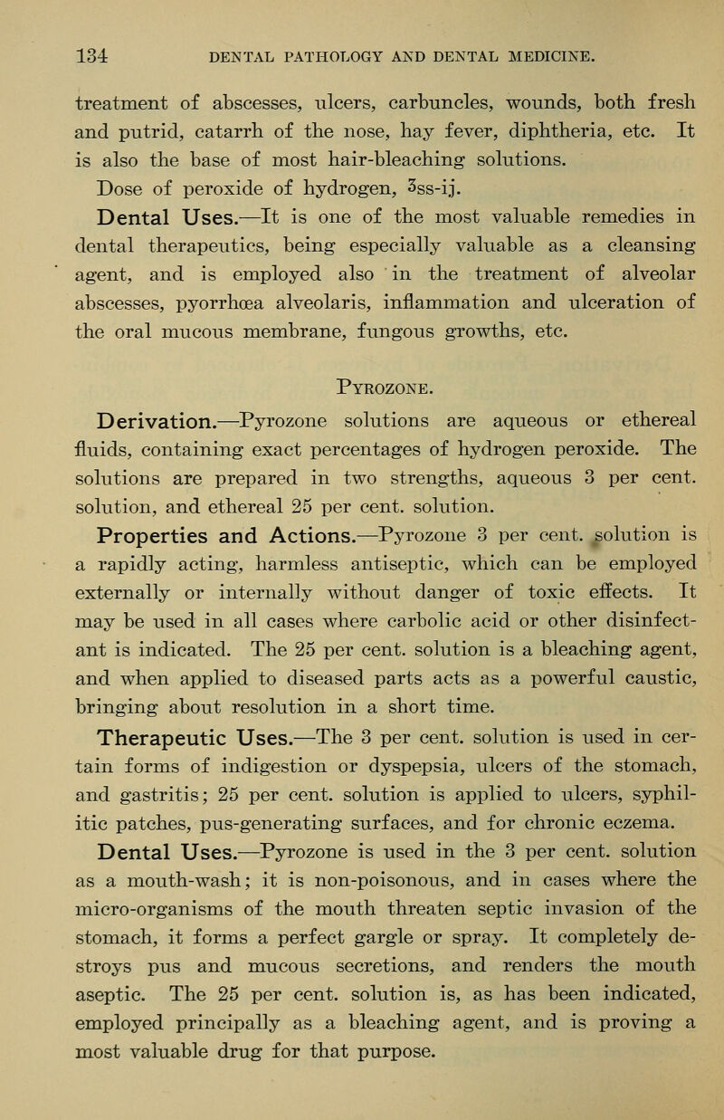 treatment of abscesses, ulcers, carbuncles, wounds, both fresh and putrid, catarrh of the nose, hay fever, diphtheria, etc. It is also the base of most hair-bleaching solutions. Dose of peroxide of hydrogen, 3ss-ij. Dental Uses.—It is one of the most valuable remedies in dental therapeutics, being especially valuable as a cleansing agent, and is employed also in the treatment of alveolar abscesses, pyorrhoea alveolaris, inflammation and ulceration of the oral mucous membrane, fungous growths, etc. Pyrozone. Derivation.—^Pyrozone solutions are aqueous or ethereal fluids, containing exact percentages of hydrogen peroxide. The solutions are prepared in two strengths, aqueous 3 per cent, solution, and ethereal 25 per cent, solution. Properties and Actions.—Pyrozone 3 per cent, solution is a rapidly acting, harmless antiseptic, which can be employed externally or internally without danger of toxic effects. It may be used in all cases where carbolic acid or other disinfect- ant is indicated. The 25 per cent, solution is a bleaching agent, and when applied to diseased parts acts as a powerful caustic, bringing about resolution in a short time. Therapeutic Uses.—The 3 per cent, solution is used in cer- tain forms of indigestion or dyspepsia, ulcers of the stomach, and gastritis; 25 per cent, solution is applied to ulcers, syphil- itic patches, pus-generating surfaces, and for chronic eczema. Dental Uses.—Pyrozone is used in the 3 per cent, solution as a mouth-wash; it is non-poisonous, and in cases where the micro-organisms of the mouth threaten septic invasion of the stomach, it forms a perfect gargle or spray. It completely de- stroys pus and mucous secretions, and renders the mouth aseptic. The 25 per cent, solution is, as has been indicated, employed principally as a bleaching agent, and is proving a most valuable drug for that purpose.