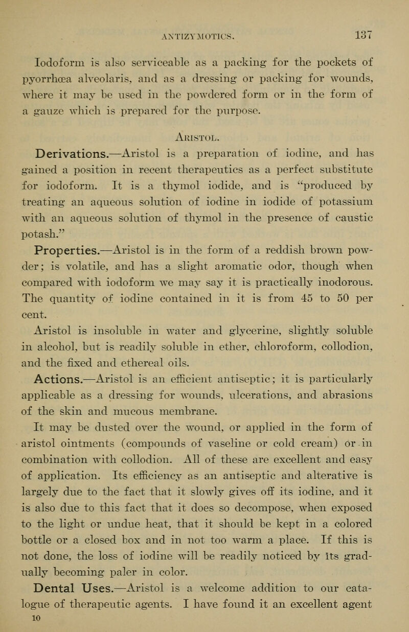 ANTIZV3L0T1CS. ±0 i Iodoform is also serviceable as a packing for the pockets of pyorrhoea alveolaris, and as a dressing or packing for wounds, where it may be used in the powdered form or in the form of a gauze wliich is prepared for the purpose. Aristol. Derivations.—Aristol is a preparation of iodine, and has gained a position in recent therapeutics as a perfect substitute for iodoform. It is a thymol iodide, and is ''produced by treating an aqueous solution of iodine in iodide of potassium with an aqueous solution of thymol in the presence of caustic potash. Properties.—Aristol is in the form of a reddish brown pow- der; is volatile, and has a slight aromatic odor, though when compared with iodoform we may say it is practically inodorous. The quantity of iodine contained in it is from 45 to 50 per cent. Aristol is insoluble in water and glycerine, slightly soluble in alcohol, but is readily soluble in ether, chloroform, collodion, and the fixed and ethereal oils. Actions.—Aristol is an efficient antiseptic; it is particularly applicable as a dressing for wounds, ulcerations, and abrasions of the skin and mucous membrane. It may be dusted over the wound, or applied in the form of aristol ointments (compounds of vaseline or cold cream) or in combination with collodion. All of these are excellent and easy of application. Its efficiency as an antiseptic and alterative is largely due to the fact that it slowly gives off its iodine, and it is also due to this fact that it does so decompose, when exposed to the light or undue heat, that it should be kept in a colored bottle or a closed box and in not too warm a place. If this is not done, the loss of iodine will be readily noticed by its grad- ually becoming paler in color. Dental Uses.—Aristol is a welcome addition to our cata- logue of therapeutic agents. I have found it an excellent agent 10